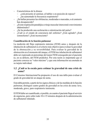 –   Características de la disnea:
    – ¿está presente al caminar, al hablar o en posición de reposo?
    – ¿ha aumentado la frecuencia respiratoria?
–   ¿Se hallan presentes las sibilancias, moderadas o marcadas, o al contrario
    han desaparecido?
–   ¿Existe respiración paradójica o tiraje muscular intercostal o movimientos
    abdominales?
–   ¿Se ha producido una aceleración o ralentización del pulso?
–   ¿Cuál es el estado de conciencia del enfermo? ¿Está agitado? ¿Está
    somnoliento? ¿Está inconsciente?

Cuantificación	de	la	función	pulmonar
La medición del flujo espiratorio máximo (FEM) antes y después de la
inhalación de salbutamol es el criterio más objetivo para evaluar la gravedad
de la obstrucción y su reversibilidad. Para evaluar la gravedad de la
obstrucción en el momento del ataque, el FEM tras inhalación de salbutamol
debe ser expresado en porcentaje del mejor FEM conseguido por el paciente
(o, en su defecto, del FEM predicho). Por esta razón es importante que el
paciente conozca su “valor máximo” y que esta información sea anotada en
su tarjeta individual.

1.2  ¿Cuál es la escala para estimar la gravedad de una crisis de 
     asma?
El Consenso Internacional ha propuesto el uso de una tabla para evaluar el
grado de gravedad de un ataque de asma.

Esta tabla permite, a partir de los signos clínicos y de las medidas de la función
pulmonar, distinguir cuatro grados de gravedad en las crisis de asma: leve,
moderada, grave, paro respiratorio inminente.

El FEM debe ser cuantificado, si posible, en cuanto el paciente llega al servicio
de urgencias, pero sobre todo 0 ó 5 minutos después de la administración
de salbutamol inhalado.




                                       35
 