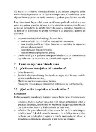 No todos los criterios correspondientes a una misma categoría están
necesariamente presentes en un determinado paciente. Cuando haya varios
signos clínicos presentes, se tendrá en cuenta el grado de gravedad más elevado.

La evaluación de la gravedad puede modificarse, pudiendo atribuirse a una
crisis un grado de gravedad superior si en la anamnesis se encuentran factores
de riesgo particulares. La rápida entrevista a que se somete al paciente o a
su familia (si el paciente no puede responder a las preguntas) permite en
ocasiones:

–   encontrar un factor de alto riesgo de asma fatal:
    – un tratamiento con corticoides muy reciente o en curso;
    – una hospitalización o visitas frecuentes a servicios de urgencias
        durante el año anterior;
    – una intubación previa por asma;
    – una enfermedad psiquiátrica grave;
–   y/o descubrir que el paciente ha emprendido sin éxito un tratamiento de
    urgencia antes de presentarse en el servicio de urgencias.

2.  Cómo manejar una crisis de asma
2.1  ¿Cuáles son los objetivos del tratamiento?
–   Evitar la muerte;
–   Restitutir el estado clínico y funcional a su mejor nivel lo antes posible,
    suprimiendo la obstrucción;
–   Mantener una función pulmonar óptima;
–   Prevenir la recaída precoz mediante el tratamiento de la inflamación.

2.2  ¿Qué medios terapéuticos se han de utilizar?
Salbutamol
Es la medicación más eficaz y la menos tóxica. Tiene varias presentaciones:

–   inhalador de dosis medida: se usa con o sin cámara espaciadora según la
    gravedad del ataque, la habilidad del paciente y su capacidad para inhalar.
    Las dosis varían entre 4 y 8 inhalaciones en cada toma.
–   nebulización: para cada nebulización, se mezcla  ml de la solución para
    nebulizar con 3 ó 4 ml de solución isotónica. La nebulización se realiza
    mediante un nebulizador (eléctrico o bomba accionada con el pie) o
    conectando directamente el aparato a una fuente de oxígeno.

                                      3
 