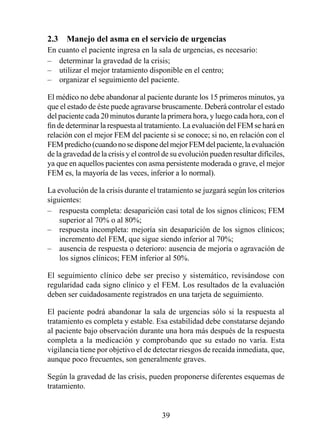 2.3  Manejo del asma en el servicio de urgencias
En cuanto el paciente ingresa en la sala de urgencias, es necesario:
– determinar la gravedad de la crisis;
– utilizar el mejor tratamiento disponible en el centro;
– organizar el seguimiento del paciente.

El médico no debe abandonar al paciente durante los 5 primeros minutos, ya
que el estado de éste puede agravarse bruscamente. Deberá controlar el estado
del paciente cada 20 minutos durante la primera hora, y luego cada hora, con el
fin de determinar la respuesta al tratamiento. La evaluación del FEM se hará en
relación con el mejor FEM del paciente si se conoce; si no, en relación con el
FEM predicho (cuando no se dispone del mejor FEM del paciente, la evaluación
de la gravedad de la crisis y el control de su evolución pueden resultar difíciles,
ya que en aquellos pacientes con asma persistente moderada o grave, el mejor
FEM es, la mayoría de las veces, inferior a lo normal).

La evolución de la crisis durante el tratamiento se juzgará según los criterios
siguientes:
– respuesta completa: desaparición casi total de los signos clínicos; FEM
    superior al 70% o al 80%;
– respuesta incompleta: mejoría sin desaparición de los signos clínicos;
    incremento del FEM, que sigue siendo inferior al 0%;
– ausencia de respuesta o deterioro: ausencia de mejoría o agravación de
    los signos clínicos; FEM inferior al 50%.

El seguimiento clínico debe ser preciso y sistemático, revisándose con
regularidad cada signo clínico y el FEM. Los resultados de la evaluación
deben ser cuidadosamente registrados en una tarjeta de seguimiento.

El paciente podrá abandonar la sala de urgencias sólo si la respuesta al
tratamiento es completa y estable. Esa estabilidad debe constatarse dejando
al paciente bajo observación durante una hora más después de la respuesta
completa a la medicación y comprobando que su estado no varía. Esta
vigilancia tiene por objetivo el de detectar riesgos de recaída inmediata, que,
aunque poco frecuentes, son generalmente graves.

Según la gravedad de las crisis, pueden proponerse diferentes esquemas de
tratamiento.


                                        39
 