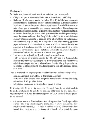 Crisis grave 
Se iniciará de inmediato un tratamiento máximo que comportará:
– Oxigenoterapia a fuerte concentración, a flujo elevado (6 l/min);
– Salbutamol inhalado a dosis elevadas: 0 a 5 inhalaciones en cada
    administración. Esa misma dosis se administrará cada 20 minutos durante
    la primera hora mediante una cámara espaciadora. La nebulización no es
    más eficaz que la inhalación con cámara espaciadora. Sin embargo, en
    determinados casos, cuando el paciente está agotado y especialmente en
    el caso de los niños, se puede optar por una nebulización que contenga
    una solución de salbutamol de 5 mg/ml. La nebulización se administrará
    cada 20 minutos durante la primera hora, utilizándose en cada una de
    ellas entre un 20 y un 25% de la ampolla, o sea, entre 000 µg y 500
    µg de salbutamol. (Pero también se puede proceder a una administración
    continua utilizando una ampolla que será nebulizada durante la primera
    hora). El salbutamol se puede nebulizar utilizando oxígeno en lugar de
    aire enchufando el nebulizador a la fuente de oxígeno;
– Una inyección subcutánea de salbutamol, eventualmente;
– Hidrocortisona intravenosa a razón de 100 a 200 mg (2 a 4 mg/kg). La
    administración de corticoides por vía intravenosa no es más eficaz que la
    administración por vía oral en dosis diarias de 60 a 80 mg de prednisona.
    Si se elige la administración oral, la dosis diaria será administrada en una
    sola toma.
Tras la primera hora se proseguirá con el tratamiento del modo siguiente:
– oxigenoterapia al mismo flujo y de manera continua;
– corticoides intravenosos (si se ha optado por esta vía de administración),
   a la misma dosis y cada 4 horas;
– salbutamol inhalado a la misma dosis y cada 4 horas.
El seguimiento de las crisis graves se efectuará durante un mínimo de 
horas. La evaluación del estado del paciente al término de este período de
vigilancia permitirá determinar si éste puede ser dado de alta o debe ingresar
en un hospital:

–   en caso de ausencia de mejoría o en caso de agravación. Por ejemplo, si los
    signos clínicos de una crisis grave no mejoran, si aparecen signos de paro
    respiratorio inminente, o si el FEM es inferior al 30%), es imprescindible
    transferir al paciente a un centro de atención de salud donde haya un



                                      40
 