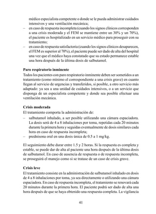 médico especialista competente o donde se le pueda administrar cuidados
    intensivos y una ventilación mecánica;
–   en caso de respuesta incompleta (cuando los signos clínicos corresponden
    a una crisis moderada y el FEM se mantiene entre un 30% y un 0%),
    el paciente es hospitalizado en un servicio médico para proseguir con su
    tratamiento;
–   en caso de respuesta satisfactoria (cuando los signos clínicos desaparecen,
    el FEM es superior al 0%), el paciente puede ser dado de alta del hospital
    una vez que el médico haya constatado que su estado permanece estable
    una hora después de la última dosis de salbutamol.

Paro respiratorio inminente
Todos los pacientes con paro respiratorio inminente deben ser sometidos a un
tratamiento (como mínimo el correspondiente a una crisis grave) en cuanto
llegan al servicio de urgencias y transferidos, si posible, a otro servicio más
adaptado: ya sea a una unidad de cuidados intensivos, o a un servicio que
disponga de un especialista competente y donde sea posible efectuar una
ventilación mecánica.

Crisis moderada
El tratamiento comporta la administración de:
– salbutamol inhalado, a ser posible utilizando una cámara espaciadora.
    La dosis será de 4 a 8 inhalaciones por toma, repetidas cada 20 minutos
    durante la primera hora y seguidas eventualmente de dosis similares cada
    hora en caso de respuesta incompleta;
– prednisona oral en una dosis única de 0.5 a 1 mg/kg.

El seguimiento debe durar entre .5 y 2 horas. Si la respuesta es completa y
estable, se puede dar de alta al paciente una hora después de la última dosis
de salbutamol. En caso de ausencia de respuesta o de respuesta incompleta,
se proseguirá el manejo como si se tratase de un caso de crisis grave.

Crisis leve
El tratamiento consiste en la administración de salbutamol inhalado en dosis
de 4 a 8 inhalaciones por toma, ya sea directamente o utilizando una cámara
espaciadora. En caso de respuesta incompleta, el tratamiento se renovará cada
20 minutos durante la primera hora. El paciente podrá ser dado de alta una
hora después de que se haya obtenido una respuesta completa. La vigilancia

                                      4
 