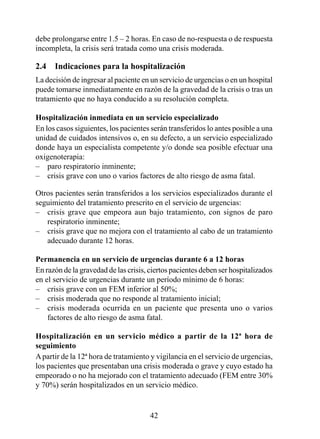 debe prolongarse entre 1.5 – 2 horas. En caso de no-respuesta o de respuesta
incompleta, la crisis será tratada como una crisis moderada.

2.4  Indicaciones para la hospitalización
La decisión de ingresar al paciente en un servicio de urgencias o en un hospital
puede tomarse inmediatamente en razón de la gravedad de la crisis o tras un
tratamiento que no haya conducido a su resolución completa.

Hospitalización inmediata en un servicio especializado
En los casos siguientes, los pacientes serán transferidos lo antes posible a una
unidad de cuidados intensivos o, en su defecto, a un servicio especializado
donde haya un especialista competente y/o donde sea posible efectuar una
oxigenoterapia:
– paro respiratorio inminente;
– crisis grave con uno o varios factores de alto riesgo de asma fatal.

Otros pacientes serán transferidos a los servicios especializados durante el
seguimiento del tratamiento prescrito en el servicio de urgencias:
– crisis grave que empeora aun bajo tratamiento, con signos de paro
   respiratorio inminente;
– crisis grave que no mejora con el tratamiento al cabo de un tratamiento
   adecuado durante 2 horas.

Permanencia en un servicio de urgencias durante 6 a 12 horas
En razón de la gravedad de las crisis, ciertos pacientes deben ser hospitalizados
en el servicio de urgencias durante un período mínimo de  horas:
– crisis grave con un FEM inferior al 50%;
– crisis moderada que no responde al tratamiento inicial;
– crisis moderada ocurrida en un paciente que presenta uno o varios
    factores de alto riesgo de asma fatal.

Hospitalización  en  un  servicio  médico  a  partir  de  la  12ª  hora  de 
seguimiento
A partir de la 2ª hora de tratamiento y vigilancia en el servicio de urgencias,
los pacientes que presentaban una crisis moderada o grave y cuyo estado ha
empeorado o no ha mejorado con el tratamiento adecuado (FEM entre 30%
y 0%) serán hospitalizados en un servicio médico.


                                       42
 