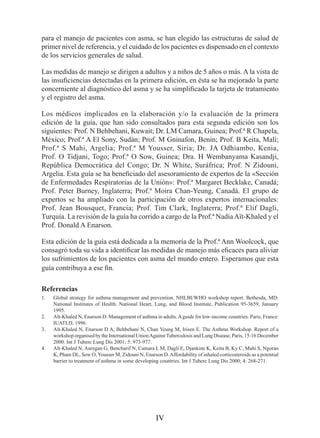 para el manejo de pacientes con asma, se han elegido las estructuras de salud de
primer nivel de referencia, y el cuidado de los pacientes es dispensado en el contexto
de los servicios generales de salud.

Las medidas de manejo se dirigen a adultos y a niños de 5 años o más. A la vista de
las insuficiencias detectadas en la primera edición, en ésta se ha mejorado la parte
concerniente al diagnóstico del asma y se ha simplificado la tarjeta de tratamiento
y el registro del asma.

Los médicos implicados en la elaboración y/o la evaluación de la primera
edición de la guía, que han sido consultados para esta segunda edición son los
siguientes: Prof. N Behbehani, Kuwait; Dr. LM Camara, Guinea; Prof.ª R Chapela,
México; Prof.ª A El Sony, Sudán; Prof. M Gninafon, Benin; Prof. B Keita, Malí;
Prof.ª S Mahi, Argelia; Prof.ª M Yousser, Siria; Dr. JA Odhiambo, Kenia,
Prof. O Tidjani, Togo; Prof.ª O Sow, Guinea; Dra. H Wembanyama Kasandji,
República Democrática del Congo; Dr. N White, Suráfrica; Prof. N Zidouni,
Argelia. Esta guía se ha beneficiado del asesoramiento de expertos de la «Sección
de Enfermedades Respiratorias de la Unión»: Prof.ª Margaret Becklake, Canadá;
Prof. Peter Burney, Inglaterra; Prof.ª Moira Chan-Yeung, Canadá. El grupo de
expertos se ha ampliado con la participación de otros expertos internacionales:
Prof. Jean Bousquet, Francia; Prof. Tim Clark, Inglaterra; Prof.ª Elif Dagli,
Turquía. La revisión de la guía ha corrido a cargo de la Prof.ª Nadia Aït-Khaled y el
Prof. Donald A Enarson.

Esta edición de la guía está dedicada a la memoria de la Prof.ª Ann Woolcock, que
consagró toda su vida a identificar las medidas de manejo más eficaces para aliviar
los sufrimientos de los pacientes con asma del mundo entero. Esperamos que esta
guía contribuya a ese fin.

Referencias
1.   Global strategy for asthma management and prevention. NHLBI/WHO workshop report. Bethesda, MD:
     National Institutes of Health. National Heart, Lung, and Blood Institute, Publication 95-3659, January
     1995.
2.   Aït-Khaled N, Enarson D. Management of asthma in adults. A guide for low-income countries. Paris, France:
     IUATLD, 1996.
3.   Aït-Khaled N, Enarson D A, Behbehani N, Chan Yeung M, Irisen E. The Asthma Workshop. Report of a
     workshop organised by the International Union Against Tuberculosis and Lung Disease, Paris, 15-16 December
     2000. Int J Tuberc Lung Dis 2001; 5: 973-977.
4.   Aït-Khaled N, Auregan G, Bencharif N, Camara L M, Dagli E, Djankine K, Keita B, Ky C, Mahi S, Ngoran
     K, Pham DL, Sow O, Yousser M, Zidouni N, Enarson D. Affordability of inhaled corticosteroids as a potential
     barrier to treatment of asthma in some developing countries. Int J Tuberc Lung Dis 2000; 4: 268-271.




                                                     IV
 
