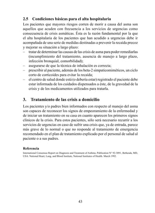 2.5  Condiciones básicas para el alta hospitalaria
Los pacientes que mayores riesgos corren de morir a causa del asma son
aquellos que acuden con frecuencia a los servicios de urgencias como
consecuencia de crisis asmáticas. Ésta es la razón fundamental por la que
el alta hospitalaria de los pacientes que han acudido a urgencias debe ir
acompañada de una serie de medidas destinadas a prevenir la recaída precoz
y mejorar su situación a largo plazo:
– tratar de determinar las causas de las crisis de asma para poder remediarlas
    (incumplimiento del tratamiento, ausencia de manejo a largo plazo,
    infección bronquial, comorbilidad);
– asegurarse de que la técnica de inhalación es correcta;
– prescribir al paciente, además de los beta-2 simpaticomiméticos, un ciclo
    corto de corticoides para evitar la recaída;
– el centro de salud donde está (o debería estar) registrado el paciente debe
    estar informada de los cuidados dispensados a éste, de la gravedad de la
    crisis y de los medicamentos utilizados para tratarla.

3.  Tratamiento de las crisis a domicilio
Los pacientes y/o padres bien informados con respecto al manejo del asma
son capaces de reconocer los signos de empeoramiento de la enfermedad y
de iniciar un tratamiento en su casa en cuanto aparecen los primeros signos
clínicos de la crisis. Para estos pacientes, sólo será necesario recurrir a los
servicios de urgencias en caso de sufrir una crisis que, ya de entrada, parece
más grave de lo normal o que no responde al tratamiento de emergencia
recomendado en el plan de tratamiento explicado por el personal de salud al
paciente o a sus padres.

Referencia
International Consensus Report on Diagnosis and Treatment of Asthma. Publication N° 92-3091, Bethesda, MD,
USA: National Heart, Lung, and Blood Institute, National Institutes of Health. March 992.




                                                   43
 