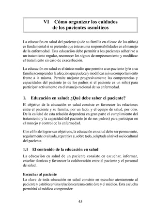 VI  Cómo organizar los cuidados  
                  de los pacientes asmáticos

La educación en salud del paciente (o de su familia en el caso de los niños)
es fundamental si se pretende que éste asuma responsabilidades en el manejo
de la enfermedad. Esta educación debe permitir a los pacientes adherirse a
un tratamiento regular, reconocer los signos de empeoramiento y modificar
el tratamiento en caso de exacerbación.

La educación en salud es el único medio que permite a un paciente (y/o a su
familia) comprender la afección que padece y modificar así su comportamiento
frente a la misma. Permite mejorar progresivamente las competencias y
capacidades del paciente (o de los padres si el paciente es un niño) para
participar activamente en el manejo racional de su enfermedad.

1.  Educación en salud: ¿Qué debe saber el paciente?
El objetivo de la educación en salud consiste en favorecer las relaciones
entre el paciente y su familia, por un lado, y el equipo de salud, por otro.
De la calidad de esta relación dependerá en gran parte el cumplimiento del
tratamiento y la capacidad del paciente (o de sus padres) para participar en
el manejo y control de la enfermedad.

Con el fin de lograr sus objetivos, la educación en salud debe ser permanente,
regularmente evaluada, repetitiva y, sobre todo, adaptada al nivel sociocultural
del paciente.

1.1  El contenido de la educación en salud
La educación en salud de un paciente consiste en escuchar, informar,
enseñar técnicas y favorecer la colaboración entre el paciente y el personal
de salud.

Escuchar al paciente
La clave de toda educación en salud consiste en escuchar atentamente al
paciente y establecer una relación cercana entre éste y el médico. Esta escucha
permitirá al médico comprender:


                                      45
 