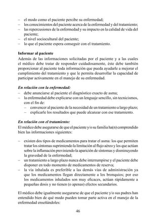 –   el modo como el paciente percibe su enfermedad;
–   los conocimientos del paciente acerca de la enfermedad y del tratamiento;
–   las repercusiones de la enfermedad y su impacto en la calidad de vida del
    paciente;
–   el nivel sociocultural del paciente;
–   lo que el paciente espera conseguir con el tratamiento.

Informar al paciente
Además de las informaciones solicitadas por el paciente y a las cuales
el médico debe tratar de responder cuidadosamente, éste debe también
proporcionar al paciente toda información que pueda ayudarle a mejorar el
cumplimiento del tratamiento y que le permita desarrollar la capacidad de
participar activamente en el manejo de su enfermedad.

En relación con la enfermedad:
– debe anunciarse al paciente el diagnóstico exacto de asma;
– la enfermedad debe explicarse con un lenguaje sencillo, sin tecnicismos,
   con el fin de:
   – convencer al paciente de la necesidad de un tratamiento a largo plazo;
   – explicarle los resultados que puede alcanzar con ese tratamiento.

En relación con el tratamiento:
El médico debe asegurarse de que el paciente y/o su familia ha(n) comprendido
bien las informaciones siguientes:

–   existen dos tipos de medicamentos para tratar el asma: los que permiten
    tratar los síntomas suprimiendo la limitación al flujo aéreo y los que actúan
    sobre la inflamación previniendo la aparición de síntomas y disminuyendo
    la gravedad de la enfermedad;
–   un tratamiento a largo plazo nunca debe interrumpirse y el paciente debe
    disponer en todo momento de medicamentos de reserva;
–   la vía inhalada es preferible a las demás vías de administración ya
    que los medicamentos llegan directamente a los bronquios; por eso
    los medicamentos inhalados son muy eficaces, actúan rápidamente a
    pequeñas dosis y no tienen (o apenas) efectos secundarios.

El médico debe igualmente asegurarse de que el paciente y/o sus padres han
entendido bien de qué modo pueden tomar parte activa en el manejo de la
enfermedad enseñándoles:

                                       4
 