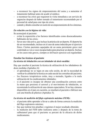–   a reconocer los signos de empeoramiento del asma y a aumentar el
    tratamiento habitual antes de acudir al médico;
–   a reconocer las crisis que requieren la visita inmediata a un servicio de
    urgencias después de haber tomado el tratamiento recomendado por el
    personal de salud para este tipo de crisis;
–   cuándo y dónde consultar en razón de un empeoramiento de los síntomas.

En relación con la higiene de vida:
Se aconsejará al paciente:
– evitar la exposición a los factores identificados como desencadenantes
    habituales de las crisis;
– llevar una vida activa, que incluya la práctica de un deporte. El deporte ha
    de ser recomendado, incluso en el caso de asma inducida por el ejercicio
    físico. Ciertos pacientes aquejados de un asma persistente grave mal
    controlada se ven a veces incapacitados para practicar un deporte. Incluso
    en los casos más graves, siempre es útil hacer ejercicio con regularidad.

Enseñar las técnicas al paciente 
La técnica de inhalación con un inhalador de dosis medida:
Hay que enseñar al paciente la técnica de utilización de los inhaladores de
dosis medidas (Apéndice 4):
– el aprendizaje no se logra en una sola sesión, de ahí la necesidad de
   verificar la calidad de la técnica en cada una de las consultas del paciente;
– los fracasos terapéuticos están, muy a menudo, ligados a la mala
   utilización de los medicamentos inhalados;
– si el paciente es incapaz de obtener una coordinación correcta entre
   la mano que presiona el aerosol y el movimiento de inhalación, se
   recomienda la utilización de una cámara espaciadora. Si no hay cámaras
   disponibles en el país en cuestión, se enseñará al paciente a fabricar una
   con una botella de plástico (Apéndice 5).

La técnica de medición del flujo espiratorio máximo (FEM):
– el paciente debe aprender a llevar a cabo de forma correcta la medición
    del flujo espiratorio máximo;
– hay que realizar tres pruebas y registrar el mejor resultado obtenido;
– la medición del FEM debe realizarse antes y después de la toma de
    salbutamol para que el paciente se percate de la eficacia de dicho
    medicamento.

                                      4
 