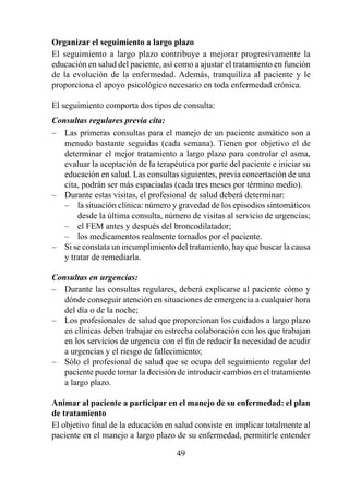 Organizar el seguimiento a largo plazo
El seguimiento a largo plazo contribuye a mejorar progresivamente la
educación en salud del paciente, así como a ajustar el tratamiento en función
de la evolución de la enfermedad. Además, tranquiliza al paciente y le
proporciona el apoyo psicológico necesario en toda enfermedad crónica.

El seguimiento comporta dos tipos de consulta:
Consultas regulares previa cita:
– Las primeras consultas para el manejo de un paciente asmático son a
   menudo bastante seguidas (cada semana). Tienen por objetivo el de
   determinar el mejor tratamiento a largo plazo para controlar el asma,
   evaluar la aceptación de la terapéutica por parte del paciente e iniciar su
   educación en salud. Las consultas siguientes, previa concertación de una
   cita, podrán ser más espaciadas (cada tres meses por término medio).
– Durante estas visitas, el profesional de salud deberá determinar:
   – la situación clínica: número y gravedad de los episodios sintomáticos
       desde la última consulta, número de visitas al servicio de urgencias;
   – el FEM antes y después del broncodilatador;
   – los medicamentos realmente tomados por el paciente.
– Si se constata un incumplimiento del tratamiento, hay que buscar la causa
   y tratar de remediarla.

Consultas en urgencias:
– Durante las consultas regulares, deberá explicarse al paciente cómo y
   dónde conseguir atención en situaciones de emergencia a cualquier hora
   del día o de la noche;
– Los profesionales de salud que proporcionan los cuidados a largo plazo
   en clínicas deben trabajar en estrecha colaboración con los que trabajan
   en los servicios de urgencia con el fin de reducir la necesidad de acudir
   a urgencias y el riesgo de fallecimiento;
– Sólo el profesional de salud que se ocupa del seguimiento regular del
   paciente puede tomar la decisión de introducir cambios en el tratamiento
   a largo plazo.

Animar al paciente a participar en el manejo de su enfermedad: el plan 
de tratamiento
El objetivo final de la educación en salud consiste en implicar totalmente al
paciente en el manejo a largo plazo de su enfermedad, permitirle entender

                                     49
 