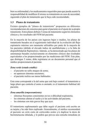 bien su enfermedad y los medicamentos requeridos para que pueda asumir la
responsabilidad de modificar él mismo su tratamiento en caso de necesidad,
siguiendo el plan de tratamiento que le haya sido recomendado.

1.3  Planes de tratamiento
Existen ejemplos de “planes de tratamiento” propuestos en diferentes
recomendaciones de consenso para guiar al paciente en el ajuste de su propio
tratamiento. Estos planes definen 3 zonas de tratamiento según los elementos
clínicos y los resultados del FEM del paciente.

En la mayoría de los países con ingresos bajos o medios, los planes de
tratamiento basados en el seguimiento individual de la evolución del flujo
espiratorio máximo son raramente utilizables por parte de la mayoría de
los pacientes (debido al elevado índice de analfabetismo y a la falta de
disponibilidad de flujómetros). Además, se ha demostrado que los planes de
automanejo basados exclusivamente en elementos clínicos dan resultados
equivalentes a los proporcionados por las mediciones del FEM. Este plan,
que distingue 3 zonas, debe registrarse en un documento personal que el
médico proporcionará al paciente.

Zona verde (estado estable):
– el paciente no sufre ataques de asma;
– no aparecen síntomas nocturnos;
– el paciente realiza sus tareas habituales.

Esta zona corresponde a la del asma que está bajo control: el tratamiento a
largo plazo que controla el asma es anotado; es el tratamiento habitual del
paciente.

Zona amarilla (empeoramiento):
– síntomas frecuentes consistentes en tos o dificultad respiratoria;
– los síntomas alteran el sueño y/o las actividades del paciente;
– los síntomas son más graves hoy que ayer.

El tratamiento suplementario que debe seguir el paciente está escrito en
su tarjeta y ha sido bien explicado. Generalmente, el médico recomendará
al paciente un ciclo corto de corticoides orales y/o duplicar la dosis de
beclometasona inhalada, y le pedirá que prevea una consulta inmediata en


                                    50
 