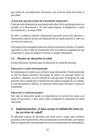 que sufren de exacerbaciones frecuentes, con el fin de tratar de limitar la
gravedad.

¿Cómo hay que dar el plan de tratamiento al paciente?
Cada paciente dispondrá de una tarjeta individual, de la cual proponemos un
ejemplo en el Documento 1. En esta tarjeta figuran: el diagnóstico, el plan
de tratamiento y su mejor FEM.

En ella se señalará también información personal acerca del paciente e
información sobre la técnica de inhalación de los medicamentos y sobre los
servicios de urgencias.

Esta tarjeta será entregada al paciente durante la primera consulta. El médico
registrará en ella el plan de tratamiento sólo tras haberse asegurado de que
el paciente es capaz de adaptar él mismo su propio tratamiento.

1.4  Métodos de educación en salud
Existen diferentes métodos para la educación en salud del paciente.

Educación en salud individualizada:
Es realizada por el médico que se halla a cargo del paciente. Pueden participar
en ella los demás miembros del equipo de salud. Los mensajes deben ser
sencillos y adaptarse al nivel cultural de cada paciente. El progreso de cada
paciente será evaluado por el profesional de salud encargado de su cuidado,
el cual determinará, además, el momento idóneo para introducir el plan de
tratamiento.

Educación en salud por grupos:
Este tipo de educación puede ser impartida por el servicio de salud a un
grupo de pacientes, si bien nunca debe reemplazar la educación en salud
individual.

2.  Implementación: ¿Cómo encaja el cuidado del asma en 
2.  los servicios de salud?
El adecuado manejo de pacientes con asma corre a cargo tanto médicos
generales como especialistas. Para ser mejorado y racionalizado, este manejo
debe ser organizado y jerarquizado en los servicios generales de salud pública.

                                      52
 