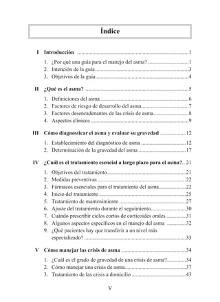 Índice

	    I	 Introducción ..................................................................................1
	     	 1. ¿Por qué una guía para el manejo del asma? ..............................1
        2. Intención de la guía .....................................................................3
        3. Objetivos de la guía ....................................................................4

	 II	 ¿Qué	es	el	asma? ............................................................................5
         1.   Definiciones del asma .................................................................6
         2.   Factores de riesgo de desarrollo del asma...................................7
         3.   Factores desencadenantes de las crisis de asma ..........................8
         4.   Aspectos clínicos ........................................................................9

	 III	 Cómo	diagnosticar	el	asma	y	evaluar	su	gravedad ...................12
         1. Establecimiento del diagnóstico de asma .................................12
         2. Determinación de la gravedad del asma ...................................17

	 IV	 ¿Cuál	es	el	tratamiento	esencial	a	largo	plazo	para	el	asma?.. 21
         1.   Objetivos del tratamiento ..........................................................21
         2.   Medidas preventivas .................................................................22
         3.   Fármacos esenciales para el tratamiento del asma ....................22
         4.   Inicio del tratamiento ................................................................25
         5.   Tratamiento de mantenimiento .................................................27
         6.   Ajuste del tratamiento durante el seguimiento..........................30
         7.   Cuándo prescribir ciclos cortos de corticoides orales ...............31
         8.   Algunos aspectos específicos en el manejo del asma ..............32
         9.   ¿Qué pacientes hay que transferir a un nivel más
              especializado? ...........................................................................33

	 V	 Cómo	manejar	las	crisis	de	asma ...............................................34
         1. ¿Cuál es el grado de gravedad de una crisis de asma? ..............34
         2. Cómo manejar una crisis de asma .............................................37
         3. Tratamiento de las crisis a domicilio ........................................43

                                                   V
 
