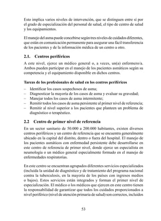 Esto implica varios niveles de intervención, que se distinguen entre sí por
el grado de especialización del personal de salud, el tipo de centro de salud
y los equipamientos.

El manejo del asma puede concebirse según tres niveles de cuidados diferentes,
que están en comunicación permanente para asegurar una fácil transferencia
de los pacientes y de la información médica de un centro a otro.

2.1.  Centros periféricos
A este nivel, ejerce un médico general o, a veces, un(a) enfermero/a.
Ambos pueden participar en el manejo de los pacientes asmáticos según su
competencia y el equipamiento disponible en dichos centros.

Tareas de los profesionales de salud en los centros periféricos
–   Identificar los casos sospechosos de asma;
–   Diagnosticar la mayoría de los casos de asma y evaluar su gravedad;
–   Manejar todos los casos de asma intermitente;
–   Remitir todos los casos de asma persistente al primer nivel de referencia;
–   Remitir al nivel superior a los pacientes que planteen un problema de
    diagnóstico o terapéutico.

2.2  Centro de primer nivel de referencia
En un sector sanitario de 50.000 a 200.000 habitantes, existen diversos
centros periféricos y un centro de referencia que se encuentra generalmente
ubicado en la capital del distrito, dentro o fuera del hospital. El manejo de
los pacientes asmáticos con enfermedad persistente debe desarrollarse en
este centro de referencia de primer nivel, donde ejerce un especialista en
neumología o un médico general especialmente formado en el manejo de
enfermedades respiratorias.

En este centro se encuentran agrupados diferentes servicios especializados
(incluida la unidad de diagnóstico y de tratamiento del programa nacional
contra la tuberculosis, en la mayoría de los países con ingresos medios
o bajos). Estos servicios están integrados y forman el primer nivel de
especialización. El médico o los médicos que ejercen en este centro tienen
la responsabilidad de garantizar que todos los cuidados proporcionados a
nivel periférico (nivel de atención primaria de salud) son correctos, incluidos


                                      53
 