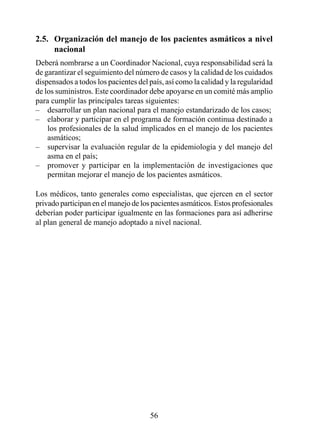 2.5.  Organización del manejo de los pacientes asmáticos a nivel 
      nacional
Deberá nombrarse a un Coordinador Nacional, cuya responsabilidad será la
de garantizar el seguimiento del número de casos y la calidad de los cuidados
dispensados a todos los pacientes del país, así como la calidad y la regularidad
de los suministros. Este coordinador debe apoyarse en un comité más amplio
para cumplir las principales tareas siguientes:
– desarrollar un plan nacional para el manejo estandarizado de los casos;
– elaborar y participar en el programa de formación continua destinado a
    los profesionales de la salud implicados en el manejo de los pacientes
    asmáticos;
– supervisar la evaluación regular de la epidemiología y del manejo del
    asma en el país;
– promover y participar en la implementación de investigaciones que
    permitan mejorar el manejo de los pacientes asmáticos.

Los médicos, tanto generales como especialistas, que ejercen en el sector
privado participan en el manejo de los pacientes asmáticos. Estos profesionales
deberían poder participar igualmente en las formaciones para así adherirse
al plan general de manejo adoptado a nivel nacional.




                                      5
 