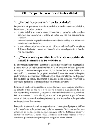 VII  Proporcionar un servicio de calidad

1.  ¿Por qué hay que estandarizar los cuidados?
Dispensar a los pacientes asmáticos cuidados estandarizados de calidad es
importante por varias razones:
– si los cuidados se proporcionan de manera no estandarizada, muchos
   pacientes no alcanzarán el estado de salud óptima que sería posible
   alcanzar;
– se necesita un enfoque sistemático estandarizado debido a la naturaleza
   crónica de la enfermedad;
– la ausencia de estandarización de los cuidados y de evaluación y registro
   de los resultados incrementa los costos de salud para el paciente, la familia
   y la colectividad.

2.  ¿Cómo se puede garantizar la calidad de los servicios de 
    salud? Evaluación de las actividades
El único medio que permite controlar la calidad de los servicios es el registro
y la evaluación de la información relativa a los cuidados de cada paciente.
El registro del número de pacientes en una institución o colectividad y la
evaluación de su evolución proporcionan las informaciones necesarias para
poder analizar los resultados del tratamiento, planificar el modo de dispensar
los cuidados de salud, determinar el análisis de la situación y revisar la
estrategia de manejo si los resultados no son satisfactorios.

Este registro debe ser sistemático y completo, y, por tanto, recurrir al enfoque
de cohorte: todos los pacientes a quienes va dirigida la intervención de salud
son registrados y evaluados, y ninguno es omitido o excluido de la evaluación.
Por esta razón se recomienda registrar a todos los pacientes que sufren de
asma persistente (confirmada o probable) y para los cuales se ha prescrito
un tratamiento a largo plazo.

Los pacientes que sufren de asma persistente constituyen el grupo específico
seleccionado para el seguimiento regular de su evolución, ya que son los más
enfermos; en caso de tratamiento deficiente, su enfermedad tendrá un mayor
impacto en sus vidas y en las de sus familias; son ellos los que más recursos
consumen y también los que mayores riesgos de morir corren.

                                      5
 