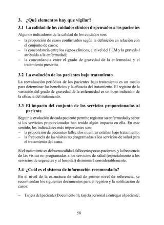 3.  ¿Qué elementos hay que vigilar?
3.1  La calidad de los cuidados clínicos dispensados a los pacientes
Algunos indicadores de la calidad de los cuidados son:
– la proporción de casos confirmados según la definición en relación con
   el conjunto de casos;
– la concordancia entre los signos clínicos, el nivel del FEM y la gravedad
   atribuida a la enfermedad;
– la concordancia entre el grado de gravedad de la enfermedad y el
   tratamiento prescrito.

3.2  La evolución de los pacientes bajo tratamiento
La reevaluación periódica de los pacientes bajo tratamiento es un medio
para determinar los beneficios y la eficacia del tratamiento. El registro de la
variación del grado de gravedad de la enfermedad es un buen indicador de
la eficacia del tratamiento.

3.3  El  impacto  del  conjunto  de  los  servicios  proporcionados  al 
                                                                        
3.3  paciente
Seguir la evolución de cada paciente permite registrar su enfermedad y saber
si los servicios proporcionados han tenido algún impacto en ella. En este
sentido, los indicadores más importantes son:
– la proporción de pacientes fallecidos mientras estaban bajo tratamiento;
– la frecuencia de las visitas no programadas a los servicios de salud para
    el tratamiento del asma.

Si el tratamiento es de buena calidad, fallecerán pocos pacientes, y la frecuencia
de las visitas no programadas a los servicios de salud (especialmente a los
servicios de urgencias y al hospital) disminuirá considerablemente.

3.4  ¿Cuál es el sistema de información recomendado?
En el nivel de la estructura de salud de primer nivel de referencia, se
recomiendan los siguientes documentos para el registro y la notificación de
casos:

–   Tarjeta del paciente (Documento 1), tarjeta personal a entregar al paciente;



                                       58
 