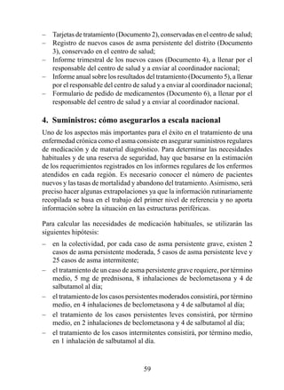 –   Tarjetas de tratamiento (Documento 2), conservadas en el centro de salud;
–   Registro de nuevos casos de asma persistente del distrito (Documento
    3), conservado en el centro de salud;
–   Informe trimestral de los nuevos casos (Documento 4), a llenar por el
    responsable del centro de salud y a enviar al coordinador nacional;
–   Informe anual sobre los resultados del tratamiento (Documento 5), a llenar
    por el responsable del centro de salud y a enviar al coordinador nacional;
–   Formulario de pedido de medicamentos (Documento 6), a llenar por el
    responsable del centro de salud y a enviar al coordinador nacional.

4.  Suministros: cómo asegurarlos a escala nacional
Uno de los aspectos más importantes para el éxito en el tratamiento de una
enfermedad crónica como el asma consiste en asegurar suministros regulares
de medicación y de material diagnóstico. Para determinar las necesidades
habituales y de una reserva de seguridad, hay que basarse en la estimación
de los requerimientos registrados en los informes regulares de los enfermos
atendidos en cada región. Es necesario conocer el número de pacientes
nuevos y las tasas de mortalidad y abandono del tratamiento. Asimismo, será
preciso hacer algunas extrapolaciones ya que la información rutinariamente
recopilada se basa en el trabajo del primer nivel de referencia y no aporta
información sobre la situación en las estructuras periféricas.

Para calcular las necesidades de medicación habituales, se utilizarán las
siguientes hipótesis:
–   en la colectividad, por cada caso de asma persistente grave, existen 2
    casos de asma persistente moderada, 5 casos de asma persistente leve y
    25 casos de asma intermitente;
–   el tratamiento de un caso de asma persistente grave requiere, por término
    medio, 5 mg de prednisona, 8 inhalaciones de beclometasona y 4 de
    salbutamol al día;
–   el tratamiento de los casos persistentes moderados consistirá, por término
    medio, en 4 inhalaciones de beclometasona y 4 de salbutamol al día;
–   el tratamiento de los casos persistentes leves consistirá, por término
    medio, en 2 inhalaciones de beclometasona y 4 de salbutamol al día;
–   el tratamiento de los casos intermitentes consistirá, por término medio,
    en  inhalación de salbutamol al día.



                                     59
 