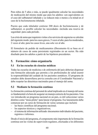 Para niños de 5 años o más, se puede igualmente calcular las necesidades
de medicación del mismo modo que para los adultos: son equivalentes en
el caso del salbutamol inhalado y se reducen más o menos a la mitad en el
caso de la beclometasona inhalada.

Puesto que cada inhalador contiene 200 dosis de beclometasona y de
salbutamol, es posible calcular las necesidades -incluida una reserva de
seguridad- para cada período.

Las crisis de asma que requieren visitas a los servicios de urgencias se calculan
del siguiente modo: para los casos graves, 5 veces al año; para los moderados,
2 veces al año; para los casos leves, una sola vez al año.

El formulario de pedido de medicamentos (Documento 6) se basa en el
número de casos de asma persistente registrados en un sector. Ha sido
diseñado para los adultos a partir de las hipótesis precedentes.

5.  Formación: cómo organizarla
5.1  En las escuelas de ciencias médicas
Todas las escuelas de medicina o de enfermería del país deberían dispensar
una formación adecuada que permita a los profesionales de salud asumir
la responsabilidad del cuidado de los pacientes asmáticos. El programa de
estudios debe desarrollarse previa consulta con el Coordinador Nacional y
debe respetar las directrices nacionales para el manejo del asma.

5.2  Mediante la formación continua
La formación continua del personal de salud implicado en el manejo del asma
es fundamental a la hora de asegurar un manejo correcto de los pacientes. Una
vez introducido un programa nacional en un país, es útil seleccionar varios
distritos como “áreas piloto” para lanzar el programa. Ese lanzamiento debe
comenzar por un curso de formación de varias semanas que incluirá:
– las bases científicas del programa nacional;
– los aspectos técnicos y organizativos;
– el sistema de información utilizado: documentos individuales del paciente,
    registros e informes.
Desde el inicio del programa, el componente más importante de la formación
continua son las visitas de supervisión regulares, efectuadas a los diferentes

                                       0
 