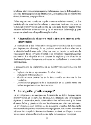 niveles de intervención para asegurarse del adecuado manejo de los pacientes,
así como de la recopilación de información y de la calidad de los suministros
de medicamentos y equipamientos.

Deben organizarse reuniones regulares (como mínimo anuales) de los
profesionales de salud involucrados en el manejo de pacientes con asma en
cada nivel de intervención del sistema de salud para discutir acerca de los
informes referentes a nuevos casos y de los resultados del manejo, y para
encontrar soluciones a los problemas planteados.

6.  Adaptación a la situación local y puesta en marcha de la 
    intervención
La intervención y los formularios de registro y notificación necesarios
para implementar el manejo de los pacientes asmáticos deben adaptarse a
la situación local de cada país. Habrá que tener en cuenta, en particular, la
organización de los servicios de salud y los consensos o recomendaciones
nacionales. La adopción de un sistema de registro y notificación es
fundamental para evaluar permanentemente los resultados de la intervención
implementada.

El procedimiento de implementación de la intervención debe hacerse por
etapas:
– Implementación en algunas zonas de salud piloto;
– Evaluación de los resultados;
– Modificaciones eventuales de la intervención en función de los
    resultados;
– Generalización progresiva de la intervención en las demás zonas con
    evaluación permanente de los resultados.

7.  Investigación: ¿Cuál es su papel?
La investigación es un componente fundamental de todos los programas
de intervención en los servicios de salud. Sólo mediante una investigación
rigurosa y sistemática puede comprenderse las enfermedades y la forma
de controlarlas, y pueden mejorarse los sistemas para dispensar cuidados.
La investigación en el contexto de un programa se realiza habitualmente
mediante el componente de evaluación del programa, utilizando a menudo la
información recogida de forma rutinaria como punto de partida para plantear
las preguntas a las que la investigación debe esforzarse por responder.
                                     
 