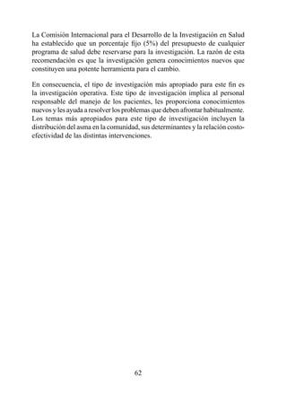 La Comisión Internacional para el Desarrollo de la Investigación en Salud
ha establecido que un porcentaje fijo (5%) del presupuesto de cualquier
programa de salud debe reservarse para la investigación. La razón de esta
recomendación es que la investigación genera conocimientos nuevos que
constituyen una potente herramienta para el cambio.

En consecuencia, el tipo de investigación más apropiado para este fin es
la investigación operativa. Este tipo de investigación implica al personal
responsable del manejo de los pacientes, les proporciona conocimientos
nuevos y les ayuda a resolver los problemas que deben afrontar habitualmente.
Los temas más apropiados para este tipo de investigación incluyen la
distribución del asma en la comunidad, sus determinantes y la relación costo-
efectividad de las distintas intervenciones.




                                     2
 