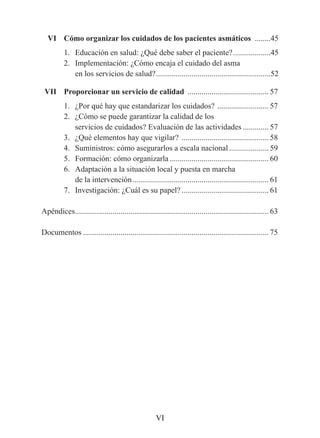 VI	 Cómo	organizar	los	cuidados	de	los	pacientes	asmáticos ........45
          1. Educación en salud: ¿Qué debe saber el paciente? ...................45
          2. Implementación: ¿Cómo encaja el cuidado del asma
             en los servicios de salud? ..........................................................52

	 VII		 Proporcionar	un	servicio	de	calidad ......................................... 57
          1. ¿Por qué hay que estandarizar los cuidados? .......................... 57
          2. ¿Cómo se puede garantizar la calidad de los
             servicios de cuidados? Evaluación de las actividades ............. 57
          3. ¿Qué elementos hay que vigilar? ............................................ 58
          4. Suministros: cómo asegurarlos a escala nacional .................... 59
          5. Formación: cómo organizarla .................................................. 60
          6. Adaptación a la situación local y puesta en marcha
             de la intervención ..................................................................... 61
          7. Investigación: ¿Cuál es su papel? ............................................ 61

Apéndices.................................................................................................. 63

Documentos .............................................................................................. 75




                                                     VI
 