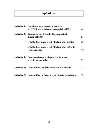Apéndices
	

Apéndice	1:		 Cuestionario	de	investigación	de	la		
              	UICTER	sobre	síntomas	bronquiales	(1984)	         64

Apéndice 2: Técnica de medición del flujo espiratorio	
            máximo	(FEM)	                                        67

	            –	Tabla	de	referencia	del	FEM	para	los	adultos	     69

	            –	Tabla	de	referencia	del	FEM	para	los	niños	de		
             	 	5	años	o	más	                                    70


Apéndice 3: Cómo confirmar el diagnóstico de asma 	
            	y	medir	su	gravedad		                               71


Apéndice	4:	 Cómo	utilizar	un	inhalador	de	dosis	medida		        73


Apéndice	5:	 Cómo	utilizar	y	fabricar	una	cámara	espaciadora	    74




                                 63
 