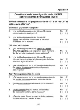 Apéndice 1

       Cuestionario de investigación de la UICTER
          sobre síntomas bronquiales (1984)

Sírvase contestar a las preguntas con un “sí” o un “no”. Si no
está seguro, elija “no”.
Sibilancias y opresión en el pecho
1.   ¿Ha tenido alguna vez en los últimos 12 meses           No      Sí
     pitidos o silbidos en el pecho?                         [ ]     [ ]

2.   ¿Ha tenido alguna vez en los últimos 12
     meses sensación de opresión en el pecho al              No      Sí
     levantarse por la mañana?                               [ ]     [ ]

Dificultad para respirar
3.   ¿Ha tenido alguna vez en los últimos 12 meses
	    dificultad	repentina para respirar en algún momento     No      Sí
     del día sin estar realizando ningún esfuerzo?           [ ]     [ ]

4.   ¿Ha tenido alguna vez en los últimos 12 meses
	    dificultad	repentina para respirar después de haber     No      Sí
     realizado algún esfuerzo?                               [ ]     [ ]

5.   ¿Se ha despertado por la noche alguna vez durante       No      Sí
     los últimos 12 meses	por	dificultad	repentina	          [		]	   [		]	
     para respirar?

Tos y flemas procedentes del pecho
6.   ¿Se ha despertado por la noche alguna vez durante       No      Sí
     los últimos 12 meses debido a un acceso de tos?         [ ]     [ ]

7.   ¿Tose habitualmente al levantarse por la mañana?        No      Sí
                                                             [ ]     [ ]

8.   ¿Habitualmente	expulsa	flemas	procedentes	              No	     Sí	
     del pecho al levantarse por la mañana?                  [ ]     [ ]

9.		 ¿Expulsa	usted	flemas	la	mayoría de las mañanas         No      Sí
     durante al menos 3 meses al año?                        [ ]     [ ]


                                   64
 