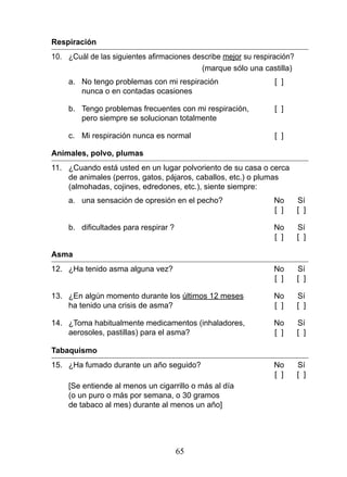 Respiración
10.	 ¿Cuál	de	las	siguientes	afirmaciones	describe	mejor su respiración?
                                            (marque sólo una castilla)
     a. No tengo problemas con mi respiración                     [ ]
        nunca o en contadas ocasiones

     b. Tengo problemas frecuentes con mi respiración,            [ ]
        pero siempre se solucionan totalmente

     c. Mi respiración nunca es normal                            [ ]

Animales, polvo, plumas
11. ¿Cuando está usted en un lugar polvoriento de su casa o cerca
    de animales (perros, gatos, pájaros, caballos, etc.) o plumas
    (almohadas, cojines, edredones, etc.), siente siempre:
     a. una sensación de opresión en el pecho?                    No       Sí
                                                                  [ ]      [ ]

	    b.	 dificultades	para	respirar	?	                            No	      Sí
                                                                  [ ]      [ ]

Asma
12. ¿Ha tenido asma alguna vez?                                   No       Sí
                                                                  [ ]      [ ]

13. ¿En algún momento durante los últimos 12 meses                No       Sí
    ha tenido una crisis de asma?                                 [ ]      [ ]

14. ¿Toma habitualmente medicamentos (inhaladores,                No       Sí
    aerosoles, pastillas) para el asma?                           [ ]      [ ]

Tabaquismo
15. ¿Ha fumado durante un año seguido?                            No       Sí
                                                                  [ ]      [ ]
     [Se entiende al menos un cigarrillo o más al día
     (o un puro o más por semana, o 30 gramos
     de tabaco al mes) durante al menos un año]




                                     65
 