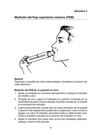Apéndice 2

Medición del flujo espiratorio máximo (FEM)




Material
Flujómetro y boquillas de cartón (desechables) o de plástico (a limpiar tras
cada utilización).

Medición del FEM de un paciente en l/min
1.	 Ajuste	una	boquilla	en	el	extremo	del	flujómetro	y	coloque	el	indicador	
    de medida a cero.
2.	 Póngase	 de	 pie	 y	 agarre	 el	 flujómetro	 en	 posición	 horizontal	 por	 la	
    extremidad opuesta a la de la boquilla, teniendo cuidado de no impedir
    el movimiento del indicador.
3. Inspire profundamente, apriete bien los labios alrededor de la boquilla
    y espire lo más rápidamente posible (de un golpe seco, como si fuera a
    apagar una vela). El indicador ascenderá hasta un determinado nivel:
    anote el resultado marcado por la posición del indicador en l/min.
4. Repita la maniobra dos veces más: de los tres resultados obtenidos,
    retenga y anote el más elevado.

                                       67
 
