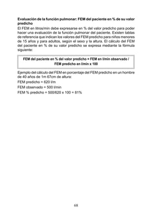 Evaluación de la función pulmonar: FEM del paciente en % de su valor
predicho
El FEM en litros/min debe expresarse en % del valor predicho para poder
hacer una evaluación de la función pulmonar del paciente. Existen tablas
de referencia que indican los valores del FEM predicho para niños menores
de 15 años y para adultos, según el sexo y la altura. El cálculo del FEM
del paciente en % de su valor predicho se expresa mediante la fórmula
siguiente:

   FEM del paciente en % del valor predicho = FEM en l/min observado /
                      FEM predicho en l/min x 100

Ejemplo del cálculo del FEM en porcentaje del FEM predicho en un hombre
de 40 años de 1m 67cm de altura:
FEM predicho = 620 l/m
FEM observado = 500 l/min
FEM % predicho = 500/620 x 100 = 81%




                                   68
 