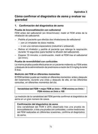 Apéndice 3
Cómo confirmar el diagnóstico de asma y evaluar su
gravedad

1.     Confirmación del diagnóstico de asma
Prueba de broncodilatación con salbutamol
FEM antes del salbutamol (en litros/minuto): medir el FEM antes de la
inhalación de salbutamol.
–     Pedirle al paciente que efectúe dos inhalaciones de salbutamol
      – con un inhalador de dosis medida,
      – o con una cámara espaciadora (industrial o artesanal).
–     Retirar el inhalador y pedirle al paciente que retenga la respiración
      durante 10 segundos (para facilitar la difusión del salbutamol).
–     Esperar 10 minutos; a continuación, medir el FEM tras el salbutamol
      (en l/min).
Prueba de reversibilidad con corticoides
La misma prueba puede efectuarse en un paciente midiendo su FEM antes
y después de la administración de prednisona a razón de 0.5 mg/kg durante
8 días.
Medición del FEM en diferentes momentos
El FEM también puede ser medido en diferentes momentos: antes y después
del tratamiento, durante una crisis y después de ella, en las diferentes
consultas, en diferentes momentos del día.

     Variabilidad del FEM = mejor FEM en l/min – FEM mínimo en l/min /
                         FEM mínimo en l/min x 100

La	medición	de	la	variabilidad	del	FEM	permite	confirmar	el	diagnóstico	de	
asma en un gran número de casos.

     Confirmación del diagnóstico de asma
     Una	 variabilidad	 del	 FEM	 ≥	 20%	 observada	 tras	 una	 prueba	 de	
     broncodilatación, o tras una prueba con corticoides, o entre mediciones
     del	FEM	realizadas	en	diferentes	ocasiones,	confirma	el	diagnóstico	
     de asma.




                                      71
 