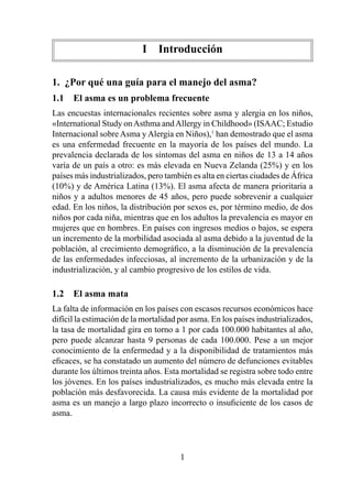 I  Introducción

1.  ¿Por qué una guía para el manejo del asma?
1.1  El asma es un problema frecuente
Las encuestas internacionales recientes sobre asma y alergia en los niños,
«International Study on Asthma and Allergy in Childhood» (ISAAC; Estudio
Internacional sobre Asma y Alergia en Niños), han demostrado que el asma
es una enfermedad frecuente en la mayoría de los países del mundo. La
prevalencia declarada de los síntomas del asma en niños de 3 a 4 años
varía de un país a otro: es más elevada en Nueva Zelanda (25%) y en los
países más industrializados, pero también es alta en ciertas ciudades de África
(0%) y de América Latina (3%). El asma afecta de manera prioritaria a
niños y a adultos menores de 45 años, pero puede sobrevenir a cualquier
edad. En los niños, la distribución por sexos es, por término medio, de dos
niños por cada niña, mientras que en los adultos la prevalencia es mayor en
mujeres que en hombres. En países con ingresos medios o bajos, se espera
un incremento de la morbilidad asociada al asma debido a la juventud de la
población, al crecimiento demográfico, a la disminución de la prevalencia
de las enfermedades infecciosas, al incremento de la urbanización y de la
industrialización, y al cambio progresivo de los estilos de vida.

1.2  El asma mata
La falta de información en los países con escasos recursos económicos hace
difícil la estimación de la mortalidad por asma. En los países industrializados,
la tasa de mortalidad gira en torno a  por cada 00.000 habitantes al año,
pero puede alcanzar hasta 9 personas de cada 00.000. Pese a un mejor
conocimiento de la enfermedad y a la disponibilidad de tratamientos más
eficaces, se ha constatado un aumento del número de defunciones evitables
durante los últimos treinta años. Esta mortalidad se registra sobre todo entre
los jóvenes. En los países industrializados, es mucho más elevada entre la
población más desfavorecida. La causa más evidente de la mortalidad por
asma es un manejo a largo plazo incorrecto o insuficiente de los casos de
asma.




                                       
 