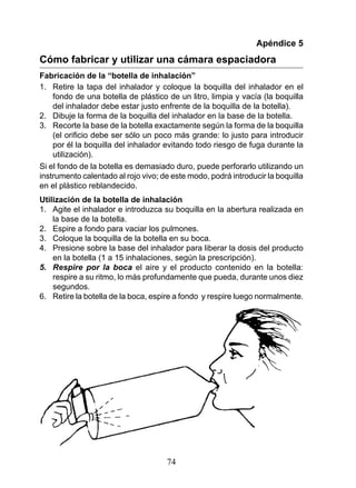 Apéndice 5
Cómo fabricar y utilizar una cámara espaciadora
Fabricación de la “botella de inhalación”
1. Retire la tapa del inhalador y coloque la boquilla del inhalador en el
    fondo de una botella de plástico de un litro, limpia y vacía (la boquilla
    del inhalador debe estar justo enfrente de la boquilla de la botella).
2. Dibuje la forma de la boquilla del inhalador en la base de la botella.
3. Recorte la base de la botella exactamente según la forma de la boquilla
    (el	orificio	debe	ser	sólo	un	poco	más	grande:	lo	justo	para	introducir	
    por él la boquilla del inhalador evitando todo riesgo de fuga durante la
    utilización).
Si el fondo de la botella es demasiado duro, puede perforarlo utilizando un
instrumento calentado al rojo vivo; de este modo, podrá introducir la boquilla
en el plástico reblandecido.
Utilización de la botella de inhalación
1. Agite el inhalador e introduzca su boquilla en la abertura realizada en
    la base de la botella.
2. Espire a fondo para vaciar los pulmones.
3. Coloque la boquilla de la botella en su boca.
4. Presione sobre la base del inhalador para liberar la dosis del producto
    en la botella (1 a 15 inhalaciones, según la prescripción).
5.	 Respire	 por	 la	 boca el aire y el producto contenido en la botella:
    respire a su ritmo, lo más profundamente que pueda, durante unos diez
    segundos.
6. Retire la botella de la boca, espire a fondo y respire luego normalmente.




                                     74
 