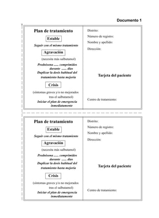 $                                                                  Documento 1

        Plan	de	tratamiento	                 Distrito:
                                             Número	de	registro:
                  Estable
                                             Nombre	y	apellido:	
    	   Seguir con el mismo tratamiento
                                             Dirección:	   	
               Agravación
    	         (necesita	más	salbutamol)
    	      Prednisona ...... comprimidos
                   durante ...... días	
    	      Duplicar la dosis habitual del
             tratamiento hasta mejoría
                                                     Tarjeta del paciente

                   Crisis
    	   (síntomas	graves	y/o	no	mejorados	
    	                tras	el	salbutamol)	
                                             Centro	de	tratamiento:
    	       Iniciar el plan de emergencia
                       inmediatamente




        Plan	de	tratamiento	                 Distrito:
                                             Número	de	registro:
                  Estable
                                             Nombre	y	apellido:	
    	   Seguir con el mismo tratamiento
                                             Dirección:	   	
               Agravación
    	         (necesita	más	salbutamol)
    	      Prednisona ...... comprimidos
                   durante ...... días	
    	      Duplicar la dosis habitual del
             tratamiento hasta mejoría
                                                     Tarjeta del paciente

                   Crisis
    	   (síntomas	graves	y/o	no	mejorados	
    	                tras	el	salbutamol)	
                                             Centro	de	tratamiento:
    	       Iniciar el plan de emergencia
                       inmediatamente
 