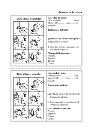Reverso de la tarjeta




                                                                          $
Cómo utilizar el inhalador:
                              Gravedad	del	asma:
                              FEM	predicho:	…….........….	l/min
                              Mejor	FEM:	.......…	l/min	.........	%		
                              predicho

                              Tratamiento	habitual:



                              ¿Qué	hacer	en	caso	de	emergencia?
                              1.	Tratamiento	a	tomar:	

                              2.	Si	no	hay	mejoría	inmediata,	ir	al	
                              	 servicio	de	urgencias		
                              Citas	periódicas	anuales:	
                              Primera:
                              Segunda:
                              Tercera:
                              Cuarta:



Cómo utilizar el inhalador:   Gravedad	del	asma:
                              FEM	predicho:	…….........….	l/min
                              Mejor	FEM:	.......…	l/min	.........	%		
                              predicho

                              Tratamiento	habitual:



                              ¿Qué	hacer	en	caso	de	emergencia?
                              1.	Tratamiento	a	tomar:	

                              2.	Si	no	hay	mejoría	inmediata,	ir	al		 	
                              	 servicio	de	urgencias		
                              Citas	periódicas	anuales:	
                              Primera:
                              Segunda:
                              Tercera:
                              Cuarta:
 