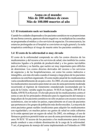 Asma en el mundo: 
                Más de 200 millones de casos
                Más de 100.000 muertes al año

1.3  El tratamiento suele ser inadecuado
Cuando los cuidados dispensados a los pacientes asmáticos no se proporcionan
de una forma correcta, aparecen efectos negativos: se multiplican las consultas
no programadas al médico y a los servicios de urgencias. En consecuencia, las
estancias prolongadas en el hospital se convierten en regla general y la mala
terapéutica contribuye al riesgo de muerte entre los pacientes asmáticos.

1.4  El costo de la enfermedad es muy elevado
El costo de la enfermedad comprende no sólo los costos directos de los
medicamentos y del recurso a los servicios de salud, sino también los costos
indirectos ligados a la pérdida de productividad y a los gastos inevitables
para el enfermo y su familia, que suelen ser muy importantes pero difíciles
de determinar. Los costos directos derivados del recurso a los servicios
de urgencias y de las hospitalizaciones, así como los costos indirectos e
intangibles, son más elevados cuando el manejo a largo plazo de los pacientes
asmáticos no está bien organizado. El costo medio anual de los medicamentos
varía considerablemente de un país a otro. En 2002, el costo anual mínimo de
los medicamentos necesarios para tratar un caso de asma persistente moderada
recurriendo al régimen de tratamiento estandarizado recomendado por la
guía de la Unión, variaba según los países: 54 $US en Argelia, 288 $US en
Sudán, 650 $US en Kuwait. El elevado precio de los medicamentos contra el
asma es uno de los principales obstáculos para la organización del manejo a
largo plazo de los pacientes asmáticos no sólo en países con escasos recursos
económicos, sino en todos los países, especialmente en el caso de pacientes
que pertenecen a los grupos de población más desfavorecidos. La mayoría de
estos pacientes ganan sueldos insuficientes para adquirir los medicamentos
con regularidad y en muchos países sus gastos de salud no están cubiertos
(o lo están apenas) por un seguro de salud. En 2002, sin embargo, el uso de
fármacos genéricos permitió tratar un caso de asma persistente moderada por
unos 36 $US.2 El acceso de los pacientes a los medicamentos para el asma
puede conducir a una evidente disminución de la carga de la enfermedad.
Y así, el programa de manejo del asma implementado en Finlandia en 990
                                      2
 