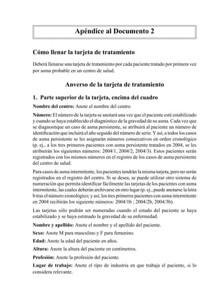 Apéndice	al	Documento	2

Cómo llenar la tarjeta de tratamiento
Deberá	llenarse	una	tarjeta	de	tratamiento	por	cada	paciente	tratado	por	primera	vez	
por	asma	probable	en	un	centro	de	salud.

                 Anverso de la tarjeta de tratamiento

1. Parte superior de la tarjeta, encima del cuadro	
Nombre	del	centro:	Anote	el	nombre	del	centro.
Número:	El	número	de	la	tarjeta	se	anotará	una	vez	que	el	paciente	esté	estabilizado	
y	cuando	se	haya	establecido	el	diagnóstico	de	la	gravedad	de	su	asma.	Cada	vez	que	
se	diagnostique	un	caso	de	asma	persistente,	se	atribuirá	al	paciente	un	número	de	
identificación	que	incluirá	el	año	seguido	del	número	de	serie.	Y	así,	a	todos	los	casos	
de	asma	persistente	se	les	asignarán	números	consecutivos	en	orden	cronológico	
(p.	ej.,	a	los	tres	primeros	pacientes	con	asma	persistente	tratados	en	2004,	se	les	
atribuirán	los	siguientes	números:	2004/1,	2004/2,	2004/3).	Estos	pacientes	serán	
registrados	con	los	mismos	números	en	el	registro	de	los	casos	de	asma	persistente	
del	centro	de	salud.
Para	casos	de	asma	intermitente,	los	pacientes	tendrán	la	misma	tarjeta,	pero	no	serán	
registrados	en	el	registro	del	centro.	Si	se	desea,	se	puede	utilizar	otro	sistema	de	
numeración	que	permita	identificar	fácilmente	las	tarjetas	de	los	pacientes	con	asma	
intermitente,	las	cuales	deberán	archivarse	en	otro	lugar	(p.	ej.,	puede	anotarse	la	letra	
b	tras	el	número	cronológico;	y	así,	los	tres	primeros	pacientes	con	asma	intermitente	
en	2004	recibirán	los	siguiente	números:	2004/1b	;	2004/2b,	2004/3b).
Las	 tarjetas	 sólo	 podrán	 ser	 numeradas	 cuando	 el	 estado	 del	 paciente	 se	 haya	
estabilizado	y	se	haya	estimado	la	gravedad	de	su	enfermedad.
Nombre	y	apellido:	Anote	el	nombre	y	el	apellido	del	paciente.
Sexo:	Anote	M	para	masculino	y	F	para	femenino.
Edad:	Anote	la	edad	del	paciente	en	años.
Altura:	Anote	la	altura	del	paciente	en	centímetros.
Profesión:	Anote	la	profesión	del	paciente.
Lugar de trabajo: Anote	 el	 tipo	 de	 industria	 en	 que	 trabaja	 el	 paciente,	 si	 lo	
considera	relevante.
 