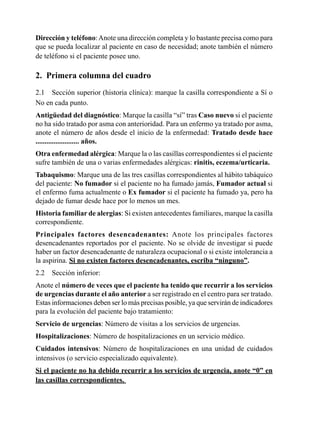 Dirección	y	teléfono:	Anote	una	dirección	completa	y	lo	bastante	precisa	como	para	
que	se	pueda	localizar	al	paciente	en	caso	de	necesidad;	anote	también	el	número	
de	teléfono	si	el	paciente	posee	uno.

2.	 Primera	columna	del	cuadro
2.1	 Sección	superior	(historia	clínica):	marque	la	casilla	correspondiente	a	Sí	o	
No	en	cada	punto.
Antigüedad	del	diagnóstico:	Marque	la	casilla	“sí”	tras	Caso	nuevo	si	el	paciente	
no	ha	sido	tratado	por	asma	con	anterioridad.	Para	un	enfermo	ya	tratado	por	asma,	
anote	el	número	de	años	desde	el	inicio	de	la	enfermedad:	Tratado	desde	hace	
........................	años.
Otra	enfermedad	alérgica:	Marque	la	o	las	casillas	correspondientes	si	el	paciente	
sufre	también	de	una	o	varias	enfermedades	alérgicas:	rinitis, eczema/urticaria.	
Tabaquismo:	Marque	una	de	las	tres	casillas	correspondientes	al	hábito	tabáquico	
del	paciente:	No	fumador	si	el	paciente	no	ha	fumado	jamás,	Fumador	actual	si	
el	enfermo	fuma	actualmente	o	Ex	fumador	si	el	paciente	ha	fumado	ya,	pero	ha	
dejado	de	fumar	desde	hace	por	lo	menos	un	mes.
Historia	familiar	de	alergias:	Si	existen	antecedentes	familiares,	marque	la	casilla	
correspondiente.
Principales	 factores	 desencadenantes:	 Anote	 los	 principales	 factores	
desencadenantes	reportados	por	el	paciente.	No	se	olvide	de	investigar	si	puede	
haber	un	factor	desencadenante	de	naturaleza	ocupacional	o	si	existe	intolerancia	a	
la	aspirina.	Si no existen factores desencadenantes, escriba “ninguno”.
2.2	 Sección	inferior:
Anote	el	número	de	veces	que	el	paciente	ha	tenido	que	recurrir	a	los	servicios	
de	urgencias	durante	el	año	anterior	a	ser	registrado	en	el	centro	para	ser	tratado.	
Estas	informaciones	deben	ser	lo	más	precisas	posible,	ya	que	servirán	de	indicadores	
para	la	evolución	del	paciente	bajo	tratamiento:
Servicio	de	urgencias:	Número	de	visitas	a	los	servicios	de	urgencias.	
Hospitalizaciones:	Número	de	hospitalizaciones	en	un	servicio	médico.	
Cuidados	 intensivos:	 Número	 de	 hospitalizaciones	 en	 una	 unidad	 de	 cuidados	
intensivos	(o	servicio	especializado	equivalente).
Si el paciente no ha debido recurrir a los servicios de urgencia, anote “0” en
las	casillas	correspondientes.	
 