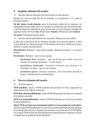 3.	 Segunda	columna	del	cuadro
3.1	 Sección	superior	(síntomas	del	asma	durante	el	año	anterior).	
Marque	Sí	o	No	para	cada	uno	de	los	síntomas;	si	su	respuesta	es	“sí”,	anote	la	
frecuencia	media.
De	 día:	 Junto	 a	 cada	 síntoma,	 anote	 la	 frecuencia	 media	 de	 los	 síntomas	 y	 la	
regularidad	con	que	sobrevienen.	Por	ejemplo,	si	un	paciente	tose	casi	todos	los	días	
y	sufre	de	disnea	con	sibilancias	más	o	menos	dos	veces	por	semana,	complete	del	
siguiente	modo:	Tos	1	por	día,	Disnea	2	por	semana,	Sibilancias	2	por	semana.
De	noche:	Proceda	del	mismo	modo.
3.2	 Sección	inferior	(gravedad	de	los	síntomas).	Marque	una	sola	casilla.
A	partir	de	la	frecuencia	de	los	síntomas	anotados	en	la	sección	superior,	estime	
la	gravedad	de	los	síntomas	durante	el	año	anterior	tal	como	se	define	en	la	guía	y	
marque	la	casilla	correspondiente.
Intermitentes:	Síntomas		una	vez	por	semana,	síntomas	nocturnos		2	veces	por	
semana.
Persistentes:	Síntomas		una	vez	por	semana
	   –	 persistentes leves:	 síntomas	 	 una	 vez	 al	 día,	 pero	 varias	 veces	 por	
    	 semana;	los	síntomas	nocturnos		2	veces	al	mes;
	   –	 persistentes moderados:	 síntomas	 cotidianos	 que	 afectan	 a	 la	
    	 actividad	y	al	sueño		una	vez	por	semana;
	   –	 persistentes graves:	 síntomas	 continuos,	 crisis	 frecuentes	 durante	 la	
    	 noche	y	limitación	de	la	actividad	física.	

4.	 Tercera	columna	del	cuadro
4.1	 	Sección	superior
FEM	 predicho:	Anote	 el	 FEM	 predicho	 del	 paciente	 en	 l/min,	 siguiendo	 las	
indicaciones	de	la	tabla	de	referencia.
FEM	antes	de	broncodilatación:	Anote	el	FEM	del	paciente	en	l/min	en	el	momento	
de	la	primera	consulta.
FEM	tras	broncodilatación:	Anote	el	FEM	del	paciente	en	l/min	tras	la	prueba	
de	broncodilatación.
Mejor FEM en l/min (tras tratamiento inicial y/o tras prueba de corticoides):
Anote	el	mejor	FEM	del	paciente	en	l/min	tras	la	estabilización	del	paciente	después	
de	un	tratamiento	inicial	y/o	después	de	una	prueba	con	corticoides.	Este	FEM	debe	
ser	el	mejor	FEM	(el	más	elevado)	del	paciente	obtenido	desde	su	primera	consulta	
y	medido	tras	la	prueba	de	broncodilatación.
 
