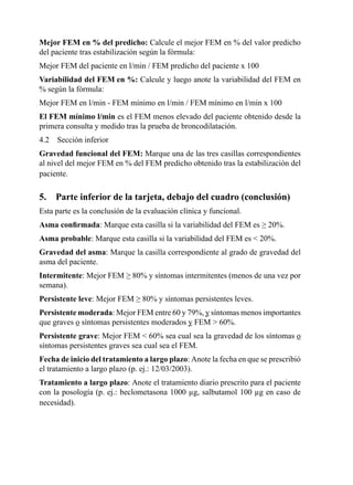 Mejor FEM en % del predicho: Calcule	el	mejor	FEM	en	%	del	valor	predicho	
del	paciente	tras	estabilización	según	la	fórmula:
Mejor	FEM	del	paciente	en	l/min	/	FEM	predicho	del	paciente	x	100
Variabilidad del FEM en %: Calcule	y	luego	anote	la	variabilidad	del	FEM	en	
%	según	la	fórmula:
Mejor	FEM	en	l/min	-	FEM	mínimo	en	l/min	/	FEM	mínimo	en	l/min	x	100
El FEM mínimo l/min	es	el	FEM	menos	elevado	del	paciente	obtenido	desde	la	
primera	consulta	y	medido	tras	la	prueba	de	broncodilatación.
4.2	 Sección	inferior
Gravedad	funcional	del	FEM:	Marque	una	de	las	tres	casillas	correspondientes	
al	nivel	del	mejor	FEM	en	%	del	FEM	predicho	obtenido	tras	la	estabilización	del	
paciente.

5.   Parte inferior de la tarjeta, debajo del cuadro (conclusión)
Esta	parte	es	la	conclusión	de	la	evaluación	clínica	y	funcional.
Asma confirmada:	Marque	esta	casilla	si	la	variabilidad	del	FEM	es	≥	20%.
Asma	probable:	Marque	esta	casilla	si	la	variabilidad	del	FEM	es		20%.
Gravedad	del	asma:	Marque	la	casilla	correspondiente	al	grado	de	gravedad	del	
asma	del	paciente.
Intermitente:	Mejor	FEM	≥	80%	y	síntomas	intermitentes	(menos	de	una	vez	por	
semana).	
Persistente	leve:	Mejor	FEM	≥	80%	y	síntomas	persistentes	leves.
Persistente	moderada:	Mejor	FEM	entre	60	y	79%,	y	síntomas	menos	importantes	
que	graves	o	síntomas	persistentes	moderados	y	FEM		60%.
Persistente	grave:	Mejor	FEM		60%	sea	cual	sea	la	gravedad	de	los	síntomas	o	
síntomas	persistentes	graves	sea	cual	sea	el	FEM.
Fecha	de	inicio	del	tratamiento	a	largo	plazo:	Anote	la	fecha	en	que	se	prescribió	
el	tratamiento	a	largo	plazo	(p.	ej.:	12/03/2003).
Tratamiento	a	largo	plazo:	Anote	el	tratamiento	diario	prescrito	para	el	paciente	
con	la	posología	(p.	ej.:	beclometasona	1000	µg,	salbutamol	100	µg	en	caso	de	
necesidad).
 