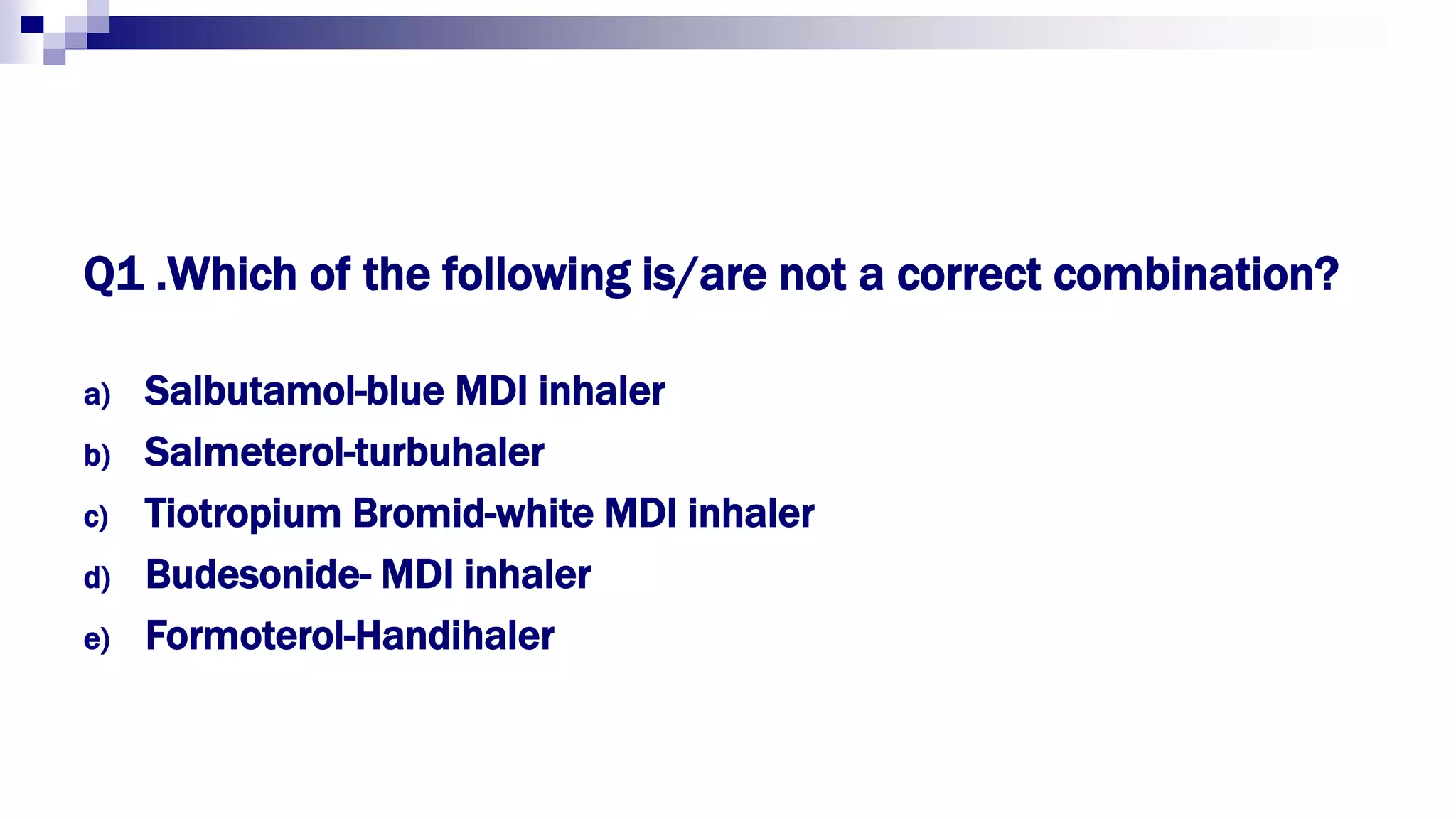 Q1 .Which of the following is/are not a correct combination?
a) Salbutamol-blue MDI inhaler
b) Salmeterol-turbuhaler
c) Tiotropium Bromid-white MDI inhaler
d) Budesonide- MDI inhaler
e) Formoterol-Handihaler
 
