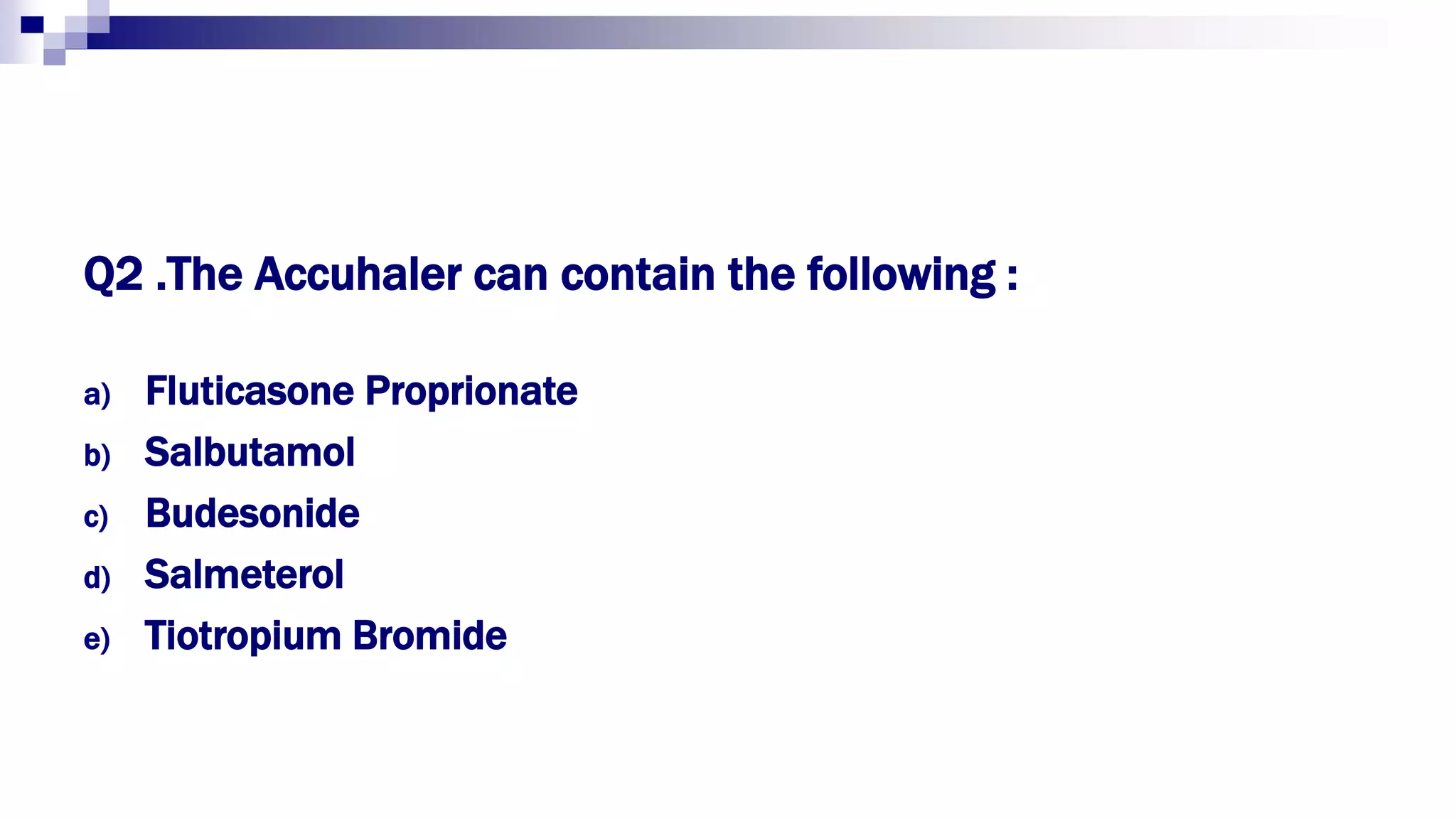 Q2 .The Accuhaler can contain the following :
a) Fluticasone Proprionate
b) Salbutamol
c) Budesonide
d) Salmeterol
e) Tiotropium Bromide
 