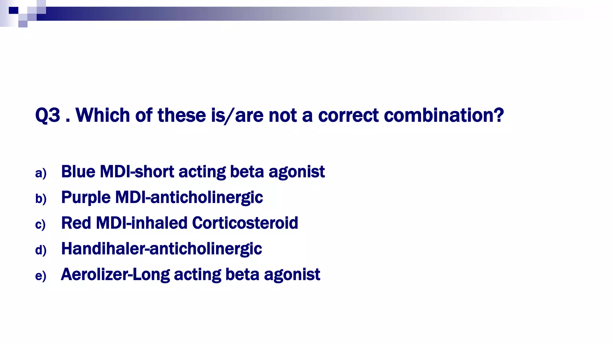 Q3 . Which of these is/are not a correct combination?
a) Blue MDI-short acting beta agonist
b) Purple MDI-anticholinergic
c) Red MDI-inhaled Corticosteroid
d) Handihaler-anticholinergic
e) Aerolizer-Long acting beta agonist
 