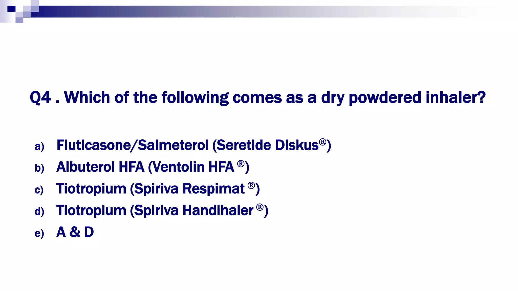 Q4 . Which of the following comes as a dry powdered inhaler?
a) Fluticasone/Salmeterol (Seretide Diskus)
b) Albuterol HFA (Ventolin HFA )
c) Tiotropium (Spiriva Respimat )
d) Tiotropium (Spiriva Handihaler )
e) A & D
 