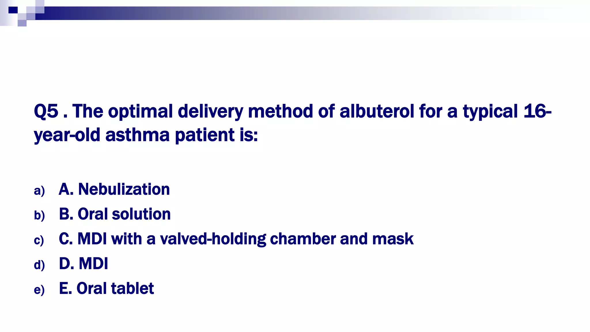 Q5 . The optimal delivery method of albuterol for a typical 16-
year-old asthma patient is:
a) A. Nebulization
b) B. Oral solution
c) C. MDI with a valved-holding chamber and mask
d) D. MDI
e) E. Oral tablet
 