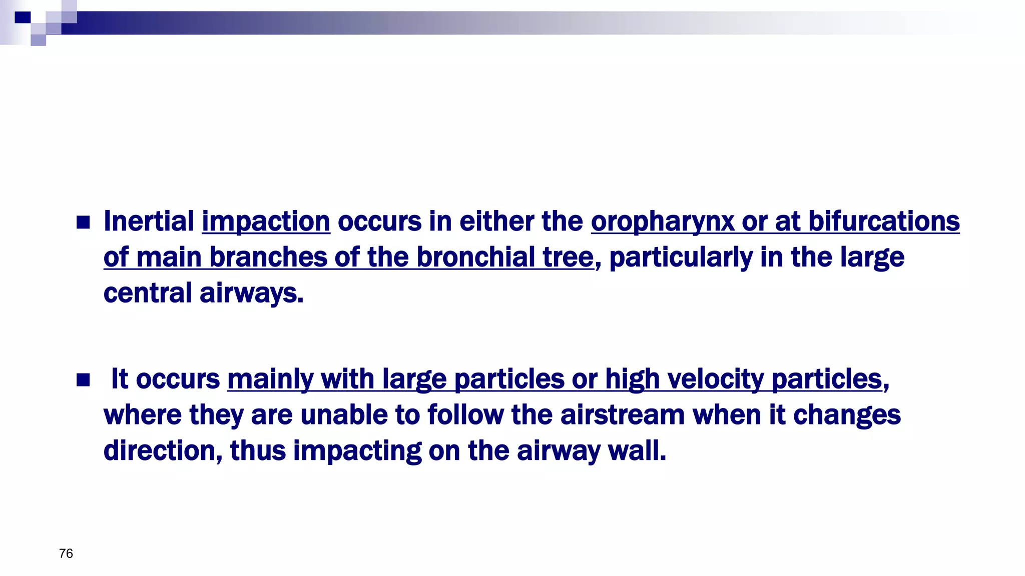  Inertial impaction occurs in either the oropharynx or at bifurcations
of main branches of the bronchial tree, particularly in the large
central airways.
 It occurs mainly with large particles or high velocity particles,
where they are unable to follow the airstream when it changes
direction, thus impacting on the airway wall.
76
 
