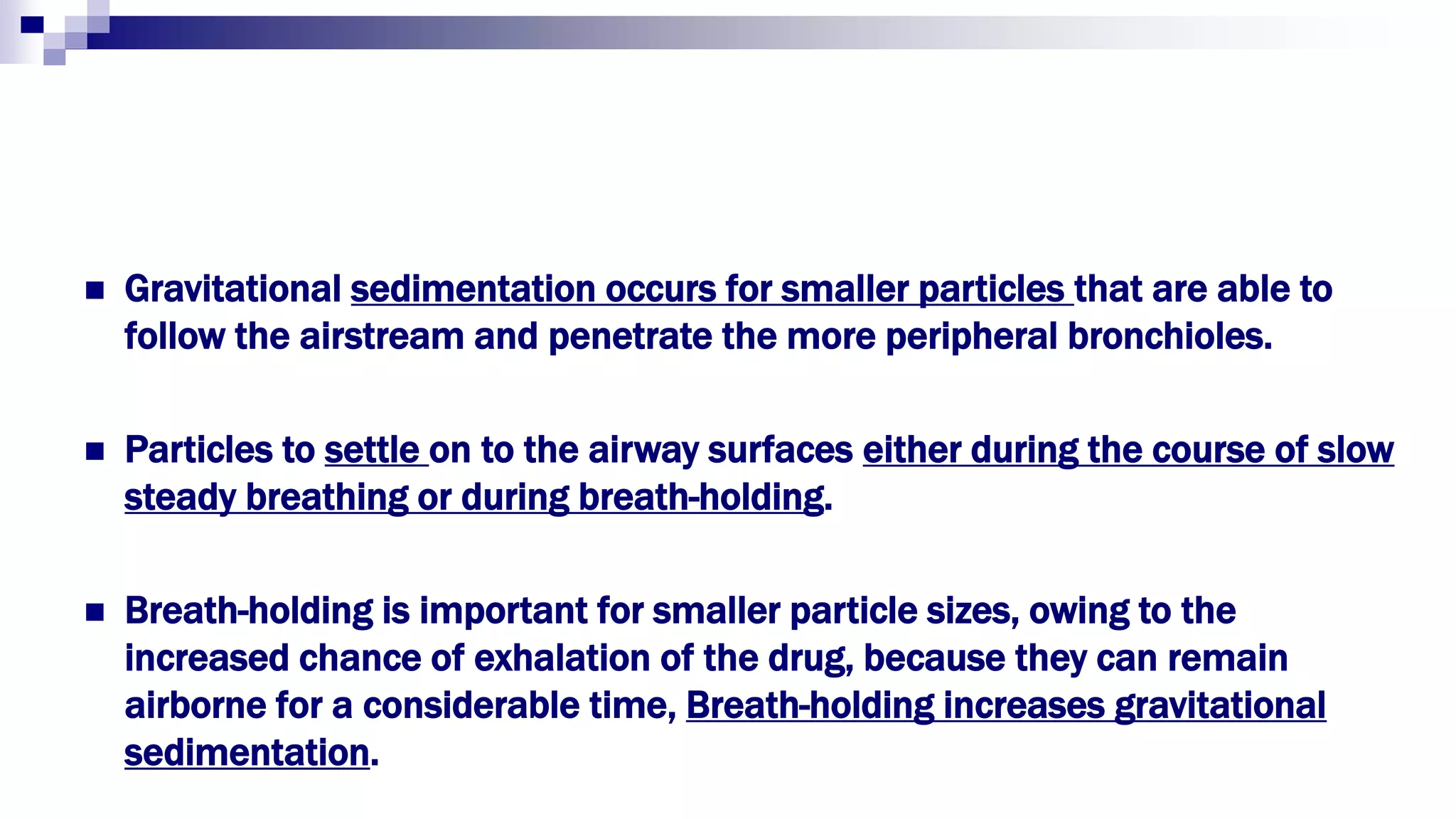  Gravitational sedimentation occurs for smaller particles that are able to
follow the airstream and penetrate the more peripheral bronchioles.
 Particles to settle on to the airway surfaces either during the course of slow
steady breathing or during breath-holding.
 Breath-holding is important for smaller particle sizes, owing to the
increased chance of exhalation of the drug, because they can remain
airborne for a considerable time, Breath-holding increases gravitational
sedimentation.
 