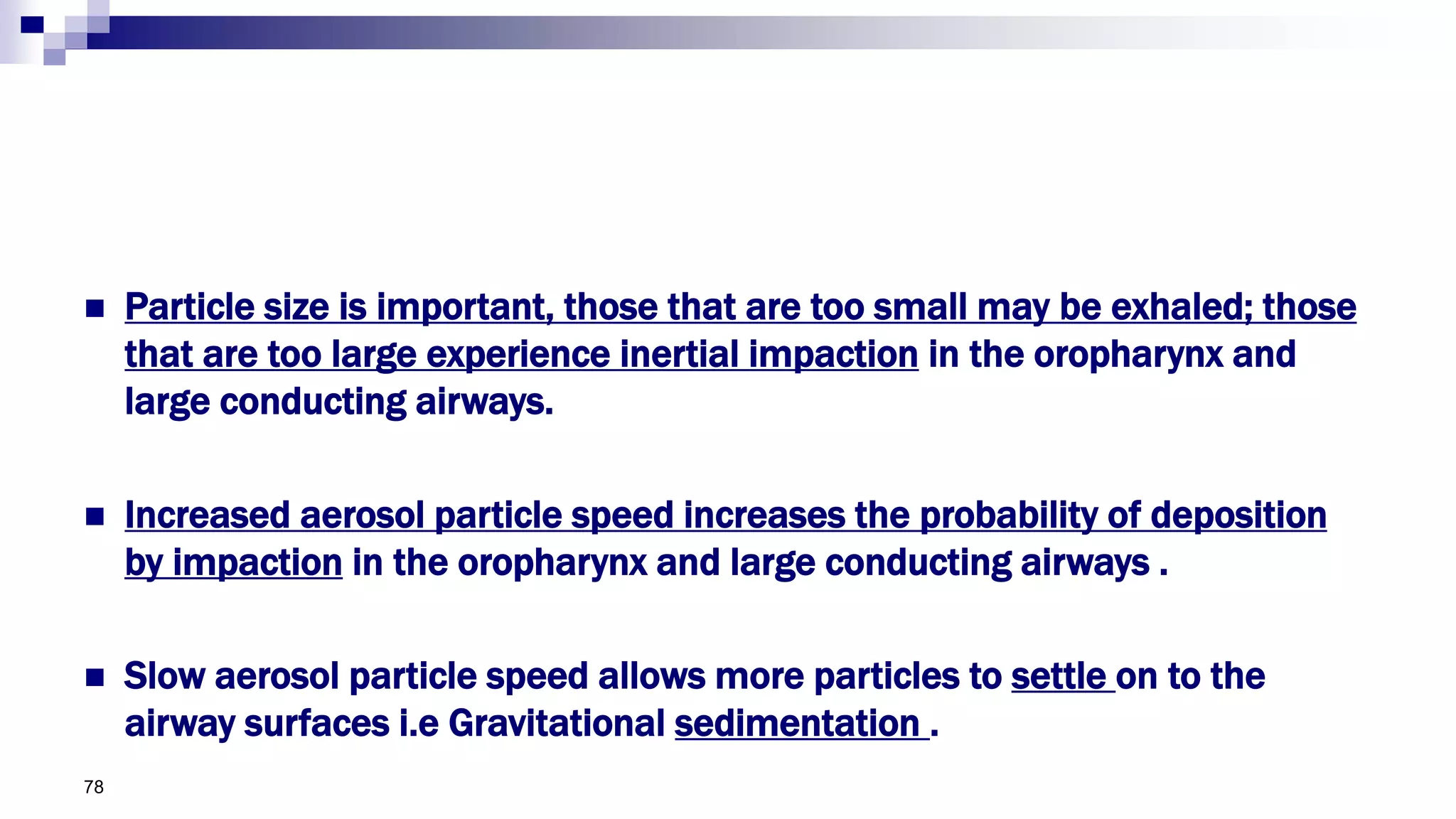  Particle size is important, those that are too small may be exhaled; those
that are too large experience inertial impaction in the oropharynx and
large conducting airways.
 Increased aerosol particle speed increases the probability of deposition
by impaction in the oropharynx and large conducting airways .
 Slow aerosol particle speed allows more particles to settle on to the
airway surfaces i.e Gravitational sedimentation .
78
 