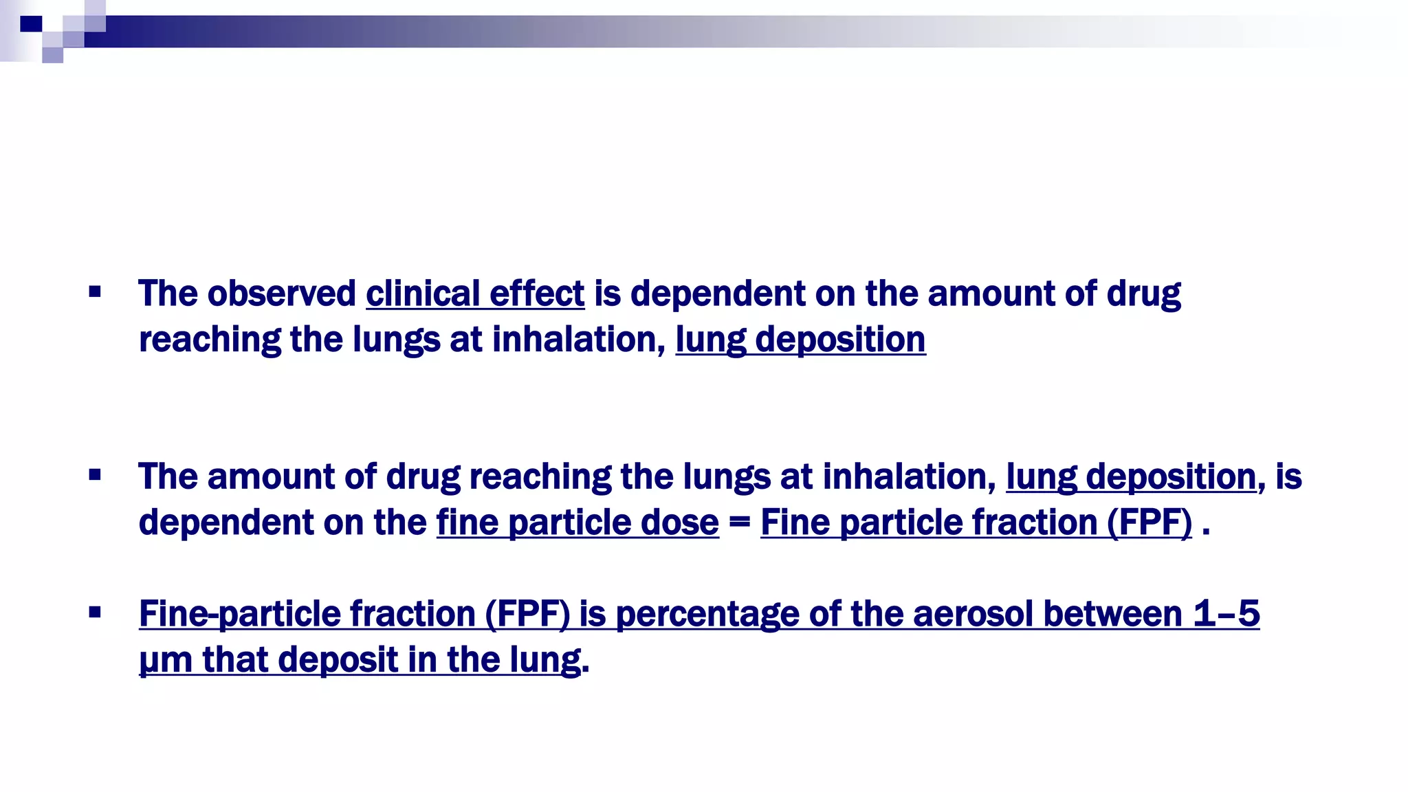  The observed clinical effect is dependent on the amount of drug
reaching the lungs at inhalation, lung deposition
 The amount of drug reaching the lungs at inhalation, lung deposition, is
dependent on the fine particle dose = Fine particle fraction (FPF) .
 Fine-particle fraction (FPF) is percentage of the aerosol between 1–5
μm that deposit in the lung.
 