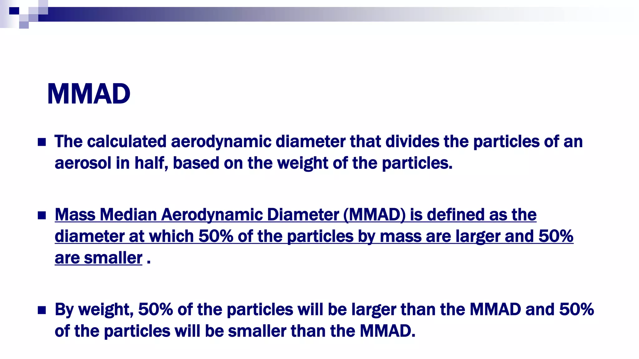 MMAD
 The calculated aerodynamic diameter that divides the particles of an
aerosol in half, based on the weight of the particles.
 Mass Median Aerodynamic Diameter (MMAD) is defined as the
diameter at which 50% of the particles by mass are larger and 50%
are smaller .
 By weight, 50% of the particles will be larger than the MMAD and 50%
of the particles will be smaller than the MMAD.
 