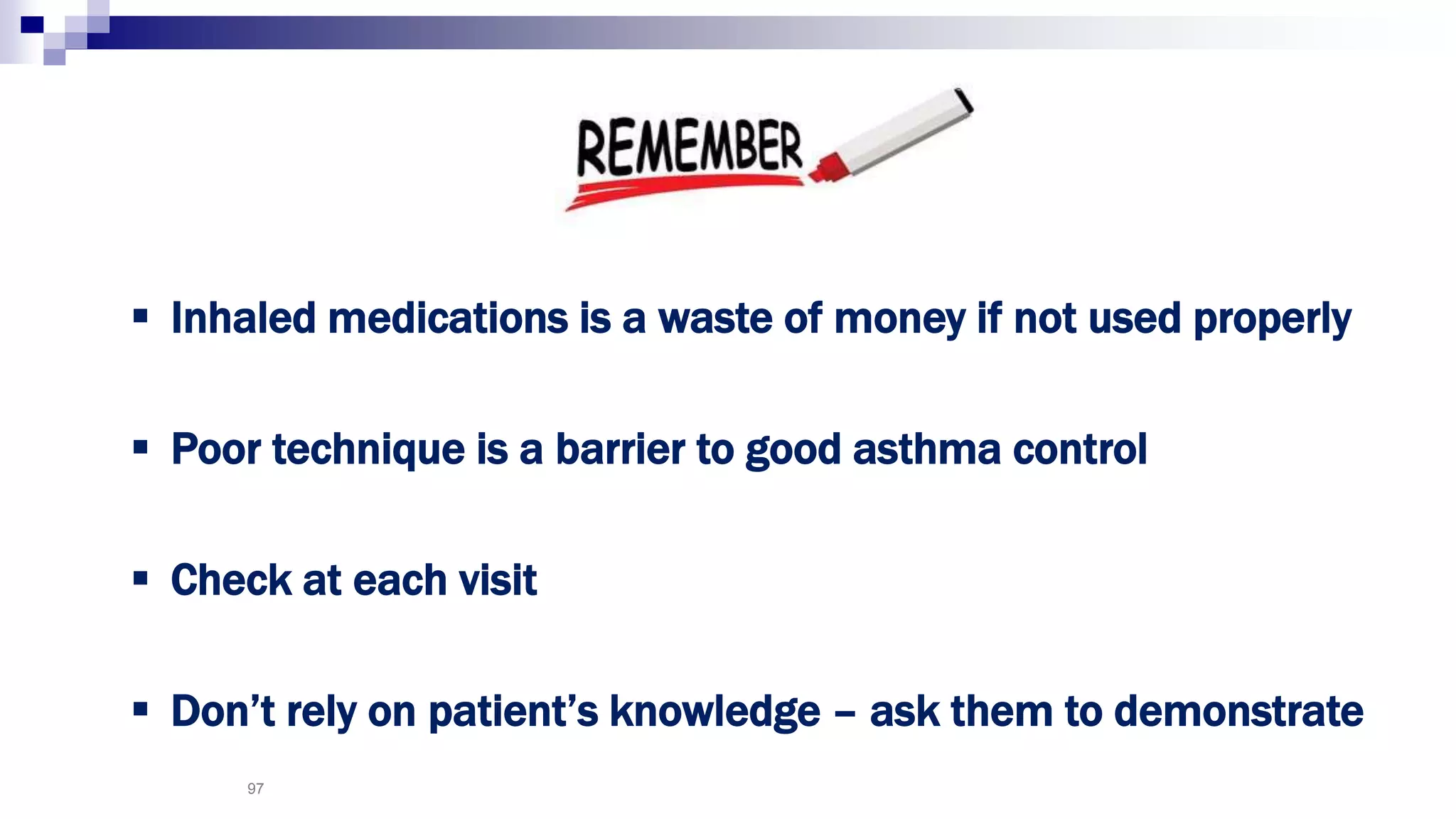 97
 Inhaled medications is a waste of money if not used properly
 Poor technique is a barrier to good asthma control
 Check at each visit
 Don’t rely on patient’s knowledge – ask them to demonstrate
 